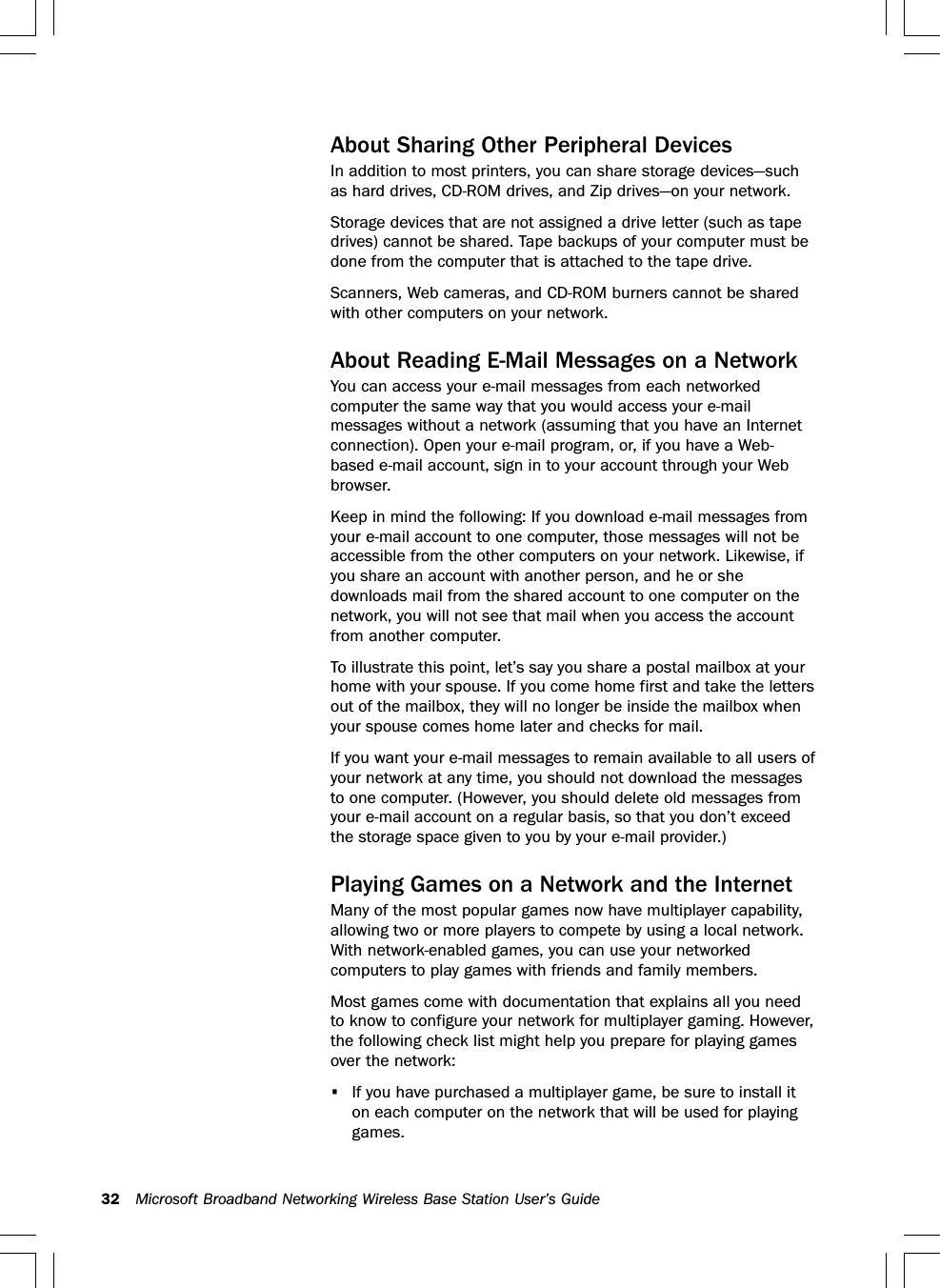 32 Microsoft Broadband Networking Wireless Base Station User’s GuideAbout Sharing Other Peripheral DevicesIn addition to most printers, you can share storage devices—suchas hard drives, CD-ROM drives, and Zip drives—on your network.Storage devices that are not assigned a drive letter (such as tapedrives) cannot be shared. Tape backups of your computer must bedone from the computer that is attached to the tape drive.Scanners, Web cameras, and CD-ROM burners cannot be sharedwith other computers on your network.About Reading E-Mail Messages on a NetworkYou can access your e-mail messages from each networkedcomputer the same way that you would access your e-mailmessages without a network (assuming that you have an Internetconnection). Open your e-mail program, or, if you have a Web-based e-mail account, sign in to your account through your Webbrowser.Keep in mind the following: If you download e-mail messages fromyour e-mail account to one computer, those messages will not beaccessible from the other computers on your network. Likewise, ifyou share an account with another person, and he or shedownloads mail from the shared account to one computer on thenetwork, you will not see that mail when you access the accountfrom another computer.To illustrate this point, let’s say you share a postal mailbox at yourhome with your spouse. If you come home first and take the lettersout of the mailbox, they will no longer be inside the mailbox whenyour spouse comes home later and checks for mail.If you want your e-mail messages to remain available to all users ofyour network at any time, you should not download the messagesto one computer. (However, you should delete old messages fromyour e-mail account on a regular basis, so that you don’t exceedthe storage space given to you by your e-mail provider.)Playing Games on a Network and the InternetMany of the most popular games now have multiplayer capability,allowing two or more players to compete by using a local network.With network-enabled games, you can use your networkedcomputers to play games with friends and family members.Most games come with documentation that explains all you needto know to configure your network for multiplayer gaming. However,the following check list might help you prepare for playing gamesover the network:•If you have purchased a multiplayer game, be sure to install iton each computer on the network that will be used for playinggames.