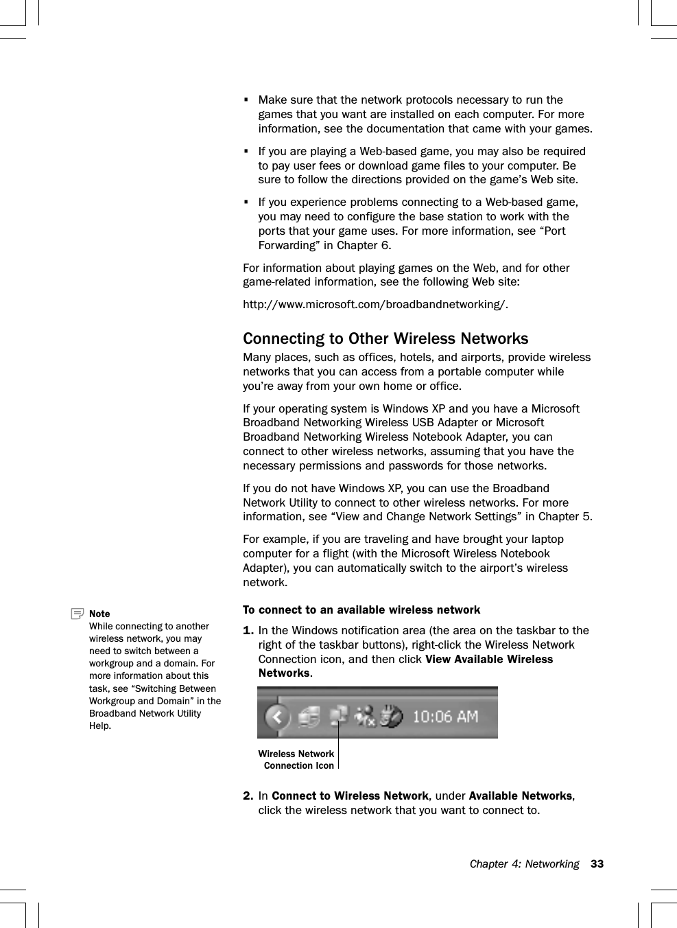 Chapter 4: Networking 33•Make sure that the network protocols necessary to run thegames that you want are installed on each computer. For moreinformation, see the documentation that came with your games.•If you are playing a Web-based game, you may also be requiredto pay user fees or download game files to your computer. Besure to follow the directions provided on the game’s Web site.•If you experience problems connecting to a Web-based game,you may need to configure the base station to work with theports that your game uses. For more information, see “PortForwarding” in Chapter 6.For information about playing games on the Web, and for othergame-related information, see the following Web site:http://www.microsoft.com/broadbandnetworking/.Connecting to Other Wireless NetworksMany places, such as offices, hotels, and airports, provide wirelessnetworks that you can access from a portable computer whileyou’re away from your own home or office.If your operating system is Windows XP and you have a MicrosoftBroadband Networking Wireless USB Adapter or MicrosoftBroadband Networking Wireless Notebook Adapter, you canconnect to other wireless networks, assuming that you have thenecessary permissions and passwords for those networks.If you do not have Windows XP, you can use the BroadbandNetwork Utility to connect to other wireless networks. For moreinformation, see “View and Change Network Settings” in Chapter 5.For example, if you are traveling and have brought your laptopcomputer for a flight (with the Microsoft Wireless NotebookAdapter), you can automatically switch to the airport’s wirelessnetwork.To connect to an available wireless network1. In the Windows notification area (the area on the taskbar to theright of the taskbar buttons), right-click the Wireless NetworkConnection icon, and then click View Available WirelessNetworks.2. In Connect to Wireless Network, under Available Networks,click the wireless network that you want to connect to.Note   While connecting to anotherwireless network, you mayneed to switch between aworkgroup and a domain. Formore information about thistask, see “Switching BetweenWorkgroup and Domain” in theBroadband Network UtilityHelp.Wireless NetworkConnection Icon