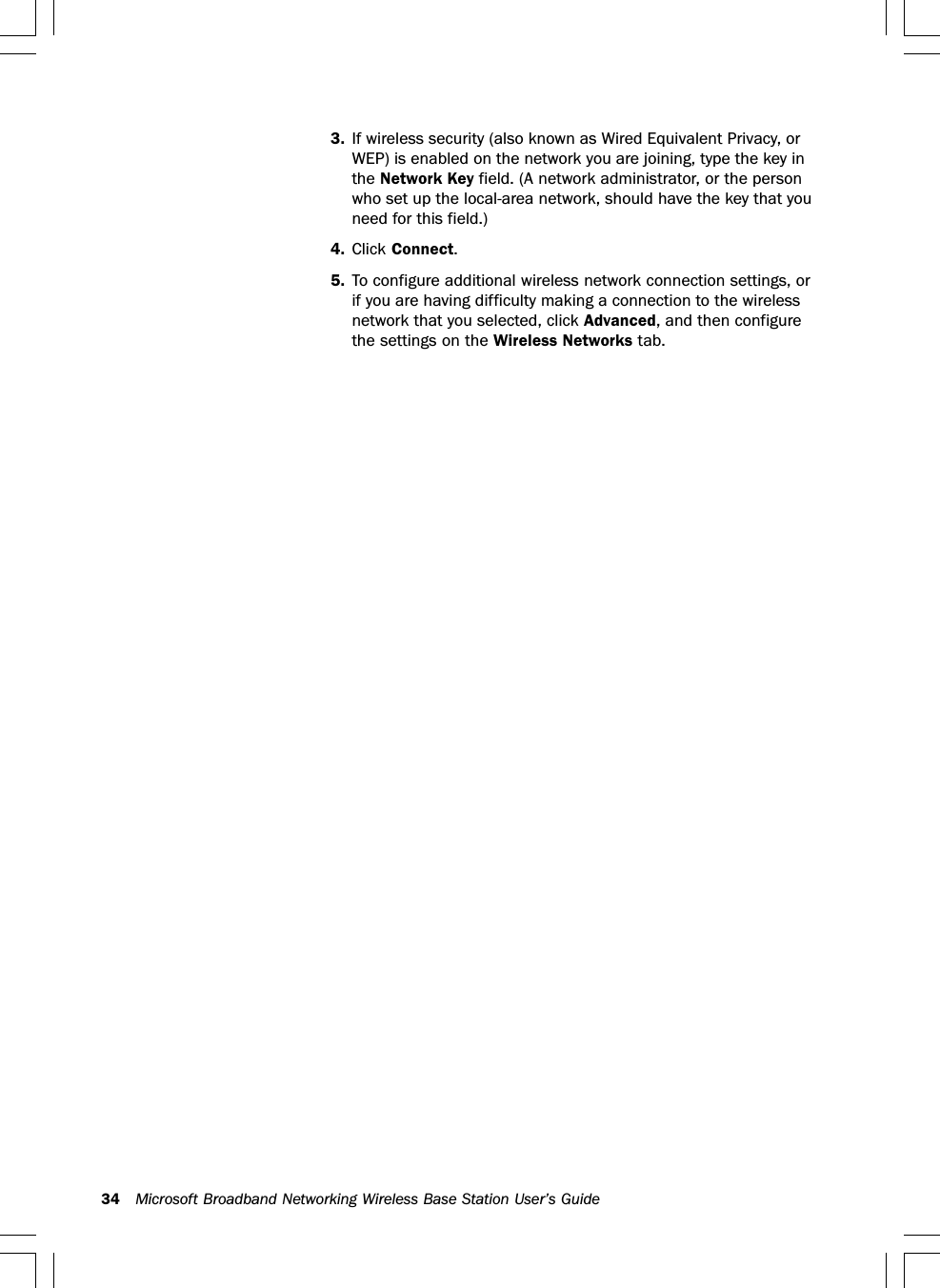 34 Microsoft Broadband Networking Wireless Base Station User’s Guide3. If wireless security (also known as Wired Equivalent Privacy, orWEP) is enabled on the network you are joining, type the key inthe Network Key field. (A network administrator, or the personwho set up the local-area network, should have the key that youneed for this field.)4. Click Connect.5. To configure additional wireless network connection settings, orif you are having difficulty making a connection to the wirelessnetwork that you selected, click Advanced, and then configurethe settings on the Wireless Networks tab.