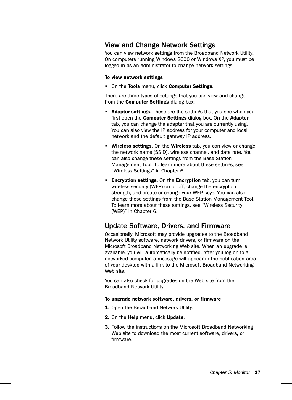 Chapter 5: Monitor 37View and Change Network SettingsYou can view network settings from the Broadband Network Utility.On computers running Windows 2000 or Windows XP, you must belogged in as an administrator to change network settings.To view network settings•On the Tools menu, click Computer Settings.There are three types of settings that you can view and changefrom the Computer Settings dialog box:•Adapter settings. These are the settings that you see when youfirst open the Computer Settings dialog box. On the Adaptertab, you can change the adapter that you are currently using.You can also view the IP address for your computer and localnetwork and the default gateway IP address.•Wireless settings. On the Wireless tab, you can view or changethe network name (SSID), wireless channel, and data rate. Youcan also change these settings from the Base StationManagement Tool. To learn more about these settings, see“Wireless Settings” in Chapter 6.•Encryption settings. On the Encryption tab, you can turnwireless security (WEP) on or off, change the encryptionstrength, and create or change your WEP keys. You can alsochange these settings from the Base Station Management Tool.To learn more about these settings, see “Wireless Security(WEP)” in Chapter 6.Update Software, Drivers, and FirmwareOccasionally, Microsoft may provide upgrades to the BroadbandNetwork Utility software, network drivers, or firmware on theMicrosoft Broadband Networking Web site. When an upgrade isavailable, you will automatically be notified. After you log on to anetworked computer, a message will appear in the notification areaof your desktop with a link to the Microsoft Broadband NetworkingWeb site.You can also check for upgrades on the Web site from theBroadband Network Utility.To upgrade network software, drivers, or firmware1. Open the Broadband Network Utility.2. On the Help menu, click Update.3. Follow the instructions on the Microsoft Broadband NetworkingWeb site to download the most current software, drivers, orfirmware.