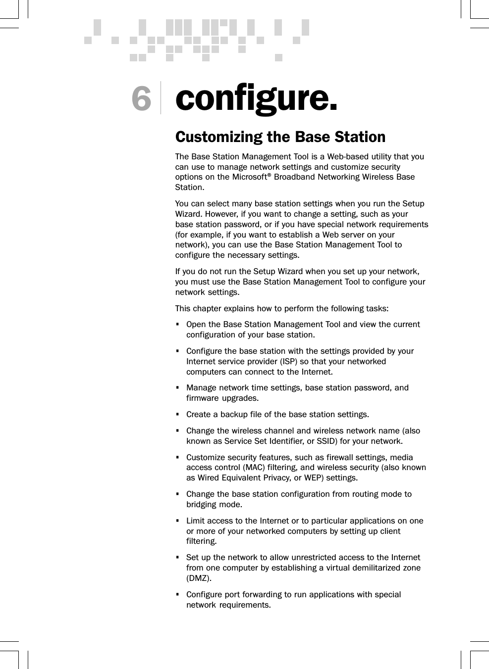 6configure.Customizing the Base StationThe Base Station Management Tool is a Web-based utility that youcan use to manage network settings and customize securityoptions on the Microsoft® Broadband Networking Wireless BaseStation.You can select many base station settings when you run the SetupWizard. However, if you want to change a setting, such as yourbase station password, or if you have special network requirements(for example, if you want to establish a Web server on yournetwork), you can use the Base Station Management Tool toconfigure the necessary settings.If you do not run the Setup Wizard when you set up your network,you must use the Base Station Management Tool to configure yournetwork settings.This chapter explains how to perform the following tasks:•Open the Base Station Management Tool and view the currentconfiguration of your base station.•Configure the base station with the settings provided by yourInternet service provider (ISP) so that your networkedcomputers can connect to the Internet.•Manage network time settings, base station password, andfirmware upgrades.•Create a backup file of the base station settings.•Change the wireless channel and wireless network name (alsoknown as Service Set Identifier, or SSID) for your network.•Customize security features, such as firewall settings, mediaaccess control (MAC) filtering, and wireless security (also knownas Wired Equivalent Privacy, or WEP) settings.•Change the base station configuration from routing mode tobridging mode.•Limit access to the Internet or to particular applications on oneor more of your networked computers by setting up clientfiltering.•Set up the network to allow unrestricted access to the Internetfrom one computer by establishing a virtual demilitarized zone(DMZ).•Configure port forwarding to run applications with specialnetwork requirements.