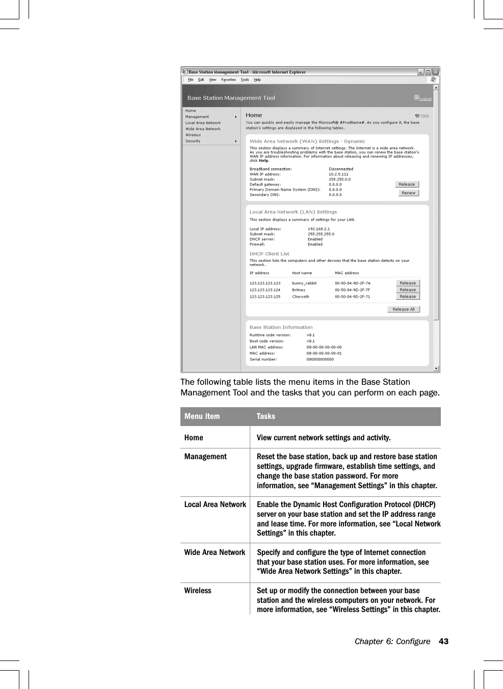 Chapter 6: Configure 43The following table lists the menu items in the Base StationManagement Tool and the tasks that you can perform on each page.Menu item TasksHome View current network settings and activity.Management Reset the base station, back up and restore base stationsettings, upgrade firmware, establish time settings, andchange the base station password. For moreinformation, see “Management Settings” in this chapter.Local Area Network Enable the Dynamic Host Configuration Protocol (DHCP)server on your base station and set the IP address rangeand lease time. For more information, see “Local NetworkSettings” in this chapter.Wide Area Network Specify and configure the type of Internet connectionthat your base station uses. For more information, see“Wide Area Network Settings” in this chapter.Wireless Set up or modify the connection between your basestation and the wireless computers on your network. Formore information, see “Wireless Settings” in this chapter.