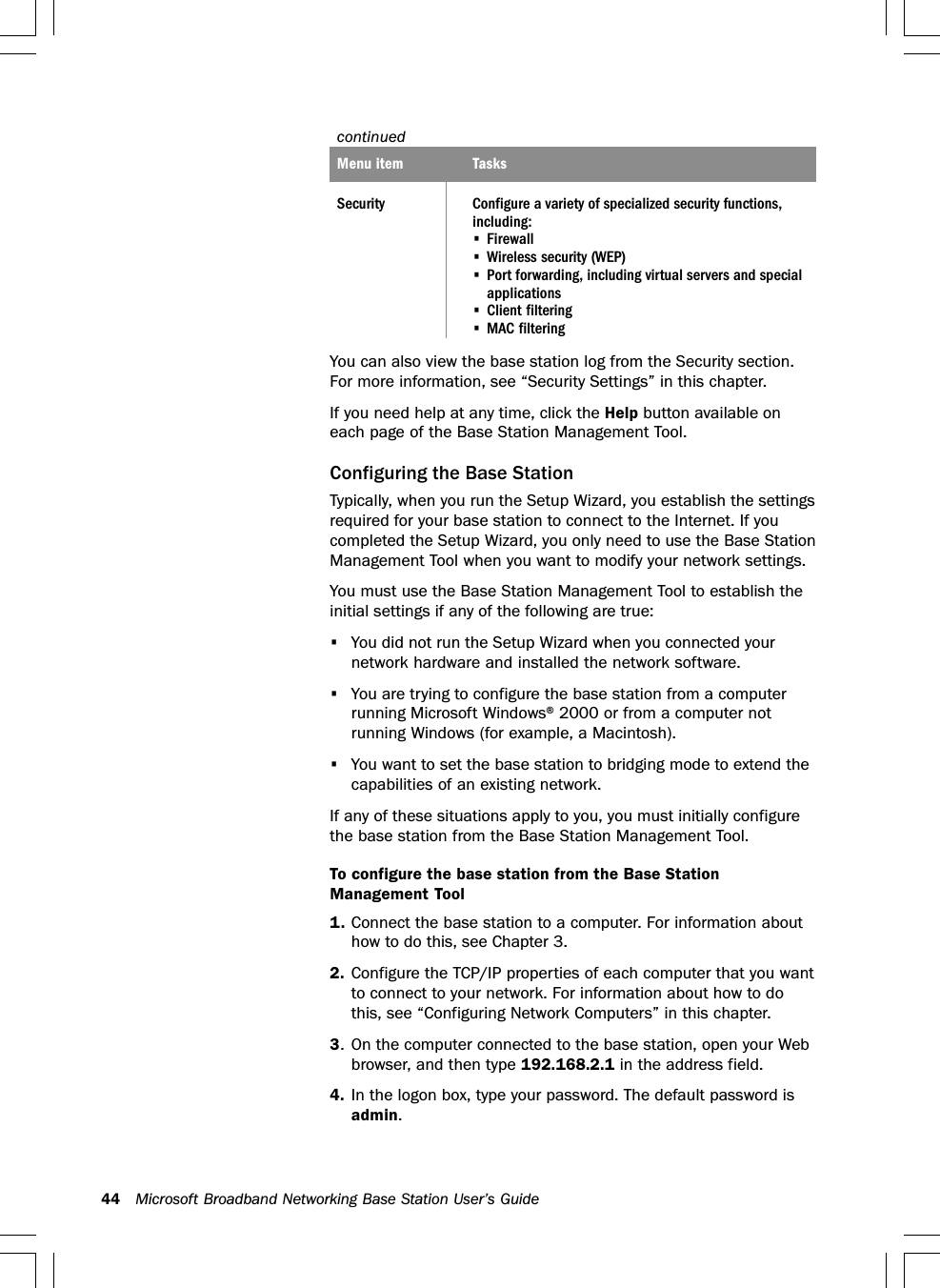 44 Microsoft Broadband Networking Base Station User’s GuidecontinuedMenu item TasksSecurity Configure a variety of specialized security functions,including:•Firewall•Wireless security (WEP)•Port forwarding, including virtual servers and specialapplications•Client filtering•MAC filteringYou can also view the base station log from the Security section.For more information, see “Security Settings” in this chapter.If you need help at any time, click the Help button available oneach page of the Base Station Management Tool.Configuring the Base StationTypically, when you run the Setup Wizard, you establish the settingsrequired for your base station to connect to the Internet. If youcompleted the Setup Wizard, you only need to use the Base StationManagement Tool when you want to modify your network settings.You must use the Base Station Management Tool to establish theinitial settings if any of the following are true:•You did not run the Setup Wizard when you connected yournetwork hardware and installed the network software.•You are trying to configure the base station from a computerrunning Microsoft Windows® 2000 or from a computer notrunning Windows (for example, a Macintosh).•You want to set the base station to bridging mode to extend thecapabilities of an existing network.If any of these situations apply to you, you must initially configurethe base station from the Base Station Management Tool.To configure the base station from the Base StationManagement Tool1. Connect the base station to a computer. For information abouthow to do this, see Chapter 3.2. Configure the TCP/IP properties of each computer that you wantto connect to your network. For information about how to dothis, see “Configuring Network Computers” in this chapter.3. On the computer connected to the base station, open your Webbrowser, and then type 192.168.2.1 in the address field.4. In the logon box, type your password. The default password isadmin.