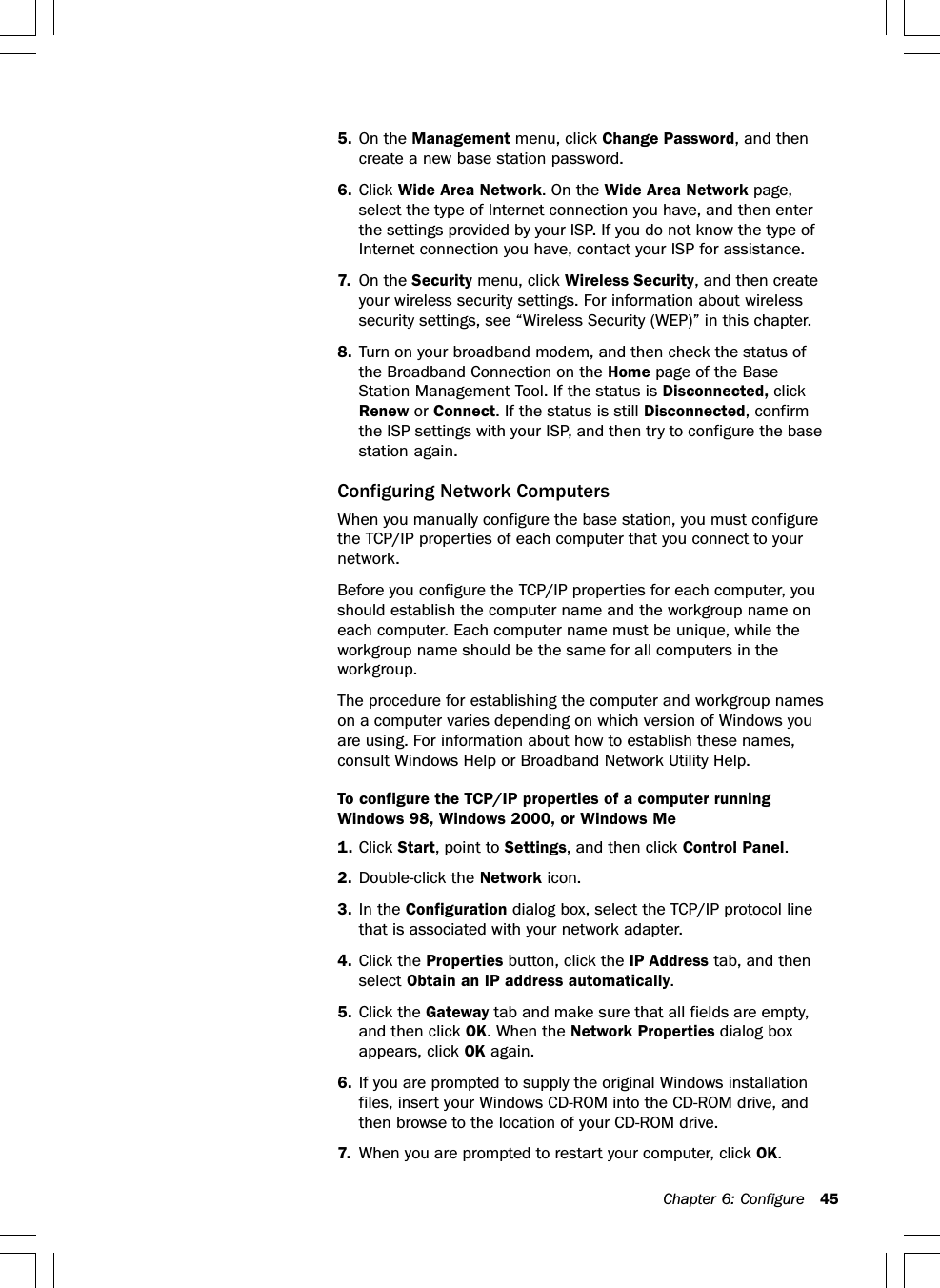 Chapter 6: Configure 455. On the Management menu, click Change Password, and thencreate a new base station password.6. Click Wide Area Network. On the Wide Area Network page,select the type of Internet connection you have, and then enterthe settings provided by your ISP. If you do not know the type ofInternet connection you have, contact your ISP for assistance.7. On the Security menu, click Wireless Security, and then createyour wireless security settings. For information about wirelesssecurity settings, see “Wireless Security (WEP)” in this chapter.8. Turn on your broadband modem, and then check the status ofthe Broadband Connection on the Home page of the BaseStation Management Tool. If the status is Disconnected, clickRenew or Connect. If the status is still Disconnected, confirmthe ISP settings with your ISP, and then try to configure the basestation again.Configuring Network ComputersWhen you manually configure the base station, you must configurethe TCP/IP properties of each computer that you connect to yournetwork.Before you configure the TCP/IP properties for each computer, youshould establish the computer name and the workgroup name oneach computer. Each computer name must be unique, while theworkgroup name should be the same for all computers in theworkgroup.The procedure for establishing the computer and workgroup nameson a computer varies depending on which version of Windows youare using. For information about how to establish these names,consult Windows Help or Broadband Network Utility Help.To configure the TCP/IP properties of a computer runningWindows 98, Windows 2000, or Windows Me1. Click Start, point to Settings, and then click Control Panel.2. Double-click the Network icon.3. In the Configuration dialog box, select the TCP/IP protocol linethat is associated with your network adapter.4. Click the Properties button, click the IP Address tab, and thenselect Obtain an IP address automatically.5. Click the Gateway tab and make sure that all fields are empty,and then click OK. When the Network Properties dialog boxappears, click OK again.6. If you are prompted to supply the original Windows installationfiles, insert your Windows CD-ROM into the CD-ROM drive, andthen browse to the location of your CD-ROM drive.7. When you are prompted to restart your computer, click OK.