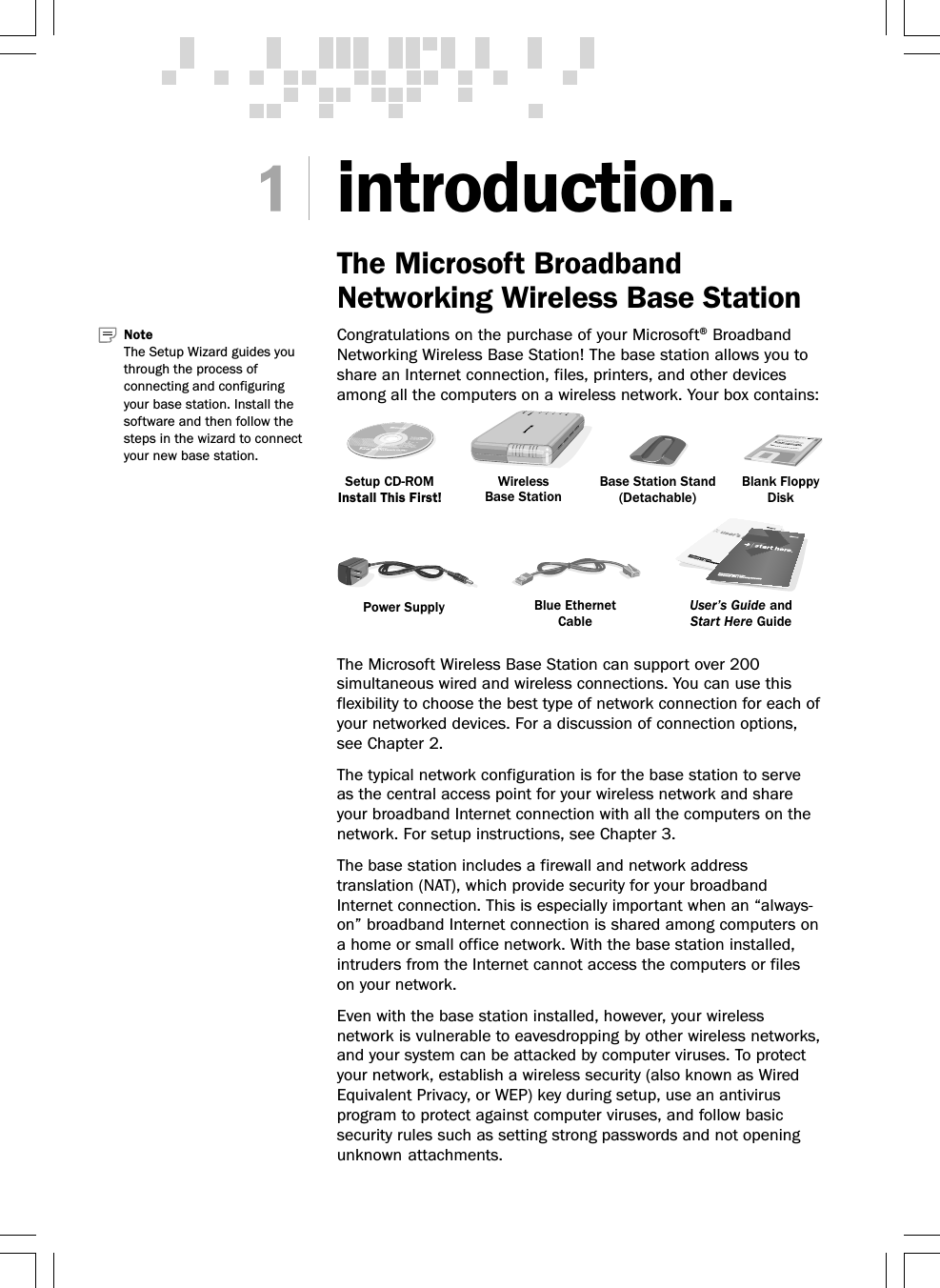 introduction.The Microsoft BroadbandNetworking Wireless Base StationCongratulations on the purchase of your Microsoft® BroadbandNetworking Wireless Base Station! The base station allows you toshare an Internet connection, files, printers, and other devicesamong all the computers on a wireless network. Your box contains:The Microsoft Wireless Base Station can support over 200simultaneous wired and wireless connections. You can use thisflexibility to choose the best type of network connection for each ofyour networked devices. For a discussion of connection options,see Chapter 2.The typical network configuration is for the base station to serveas the central access point for your wireless network and shareyour broadband Internet connection with all the computers on thenetwork. For setup instructions, see Chapter 3.The base station includes a firewall and network addresstranslation (NAT), which provide security for your broadbandInternet connection. This is especially important when an “always-on” broadband Internet connection is shared among computers ona home or small office network. With the base station installed,intruders from the Internet cannot access the computers or fileson your network.Even with the base station installed, however, your wirelessnetwork is vulnerable to eavesdropping by other wireless networks,and your system can be attacked by computer viruses. To protectyour network, establish a wireless security (also known as WiredEquivalent Privacy, or WEP) key during setup, use an antivirusprogram to protect against computer viruses, and follow basicsecurity rules such as setting strong passwords and not openingunknown attachments.Note   The Setup Wizard guides youthrough the process ofconnecting and configuringyour base station. Install thesoftware and then follow thesteps in the wizard to connectyour new base station.Setup CD-ROMInstall This First!Blank FloppyDiskWirelessBase StationBase Station Stand(Detachable)Blue EthernetCablePower Supply User’s Guide andStart Here Guide