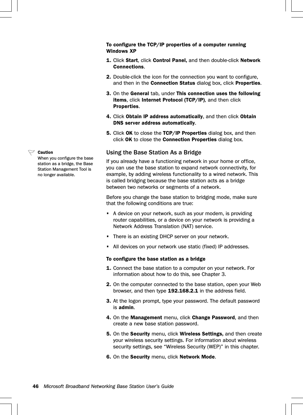 46 Microsoft Broadband Networking Base Station User’s GuideTo configure the TCP/IP properties of a computer runningWindows XP1. Click Start, click Control Panel, and then double-click NetworkConnections.2. Double-click the icon for the connection you want to configure,and then in the Connection Status dialog box, click Properties.3. On the General tab, under This connection uses the followingitems, click Internet Protocol (TCP/IP), and then clickProperties.4. Click Obtain IP address automatically, and then click ObtainDNS server address automatically.5. Click OK to close the TCP/IP Properties dialog box, and thenclick OK to close the Connection Properties dialog box.Using the Base Station As a BridgeIf you already have a functioning network in your home or office,you can use the base station to expand network connectivity, forexample, by adding wireless functionality to a wired network. Thisis called bridging because the base station acts as a bridgebetween two networks or segments of a network.Before you change the base station to bridging mode, make surethat the following conditions are true:•A device on your network, such as your modem, is providingrouter capabilities, or a device on your network is providing aNetwork Address Translation (NAT) service.•There is an existing DHCP server on your network.•All devices on your network use static (fixed) IP addresses.To configure the base station as a bridge1. Connect the base station to a computer on your network. Forinformation about how to do this, see Chapter 3.2. On the computer connected to the base station, open your Webbrowser, and then type 192.168.2.1 in the address field.3. At the logon prompt, type your password. The default passwordis admin.4. On the Management menu, click Change Password, and thencreate a new base station password.5. On the Security menu, click Wireless Settings, and then createyour wireless security settings. For information about wirelesssecurity settings, see “Wireless Security (WEP)” in this chapter.6. On the Security menu, click Network Mode.CautionWhen you configure the basestation as a bridge, the BaseStation Management Tool isno longer available.