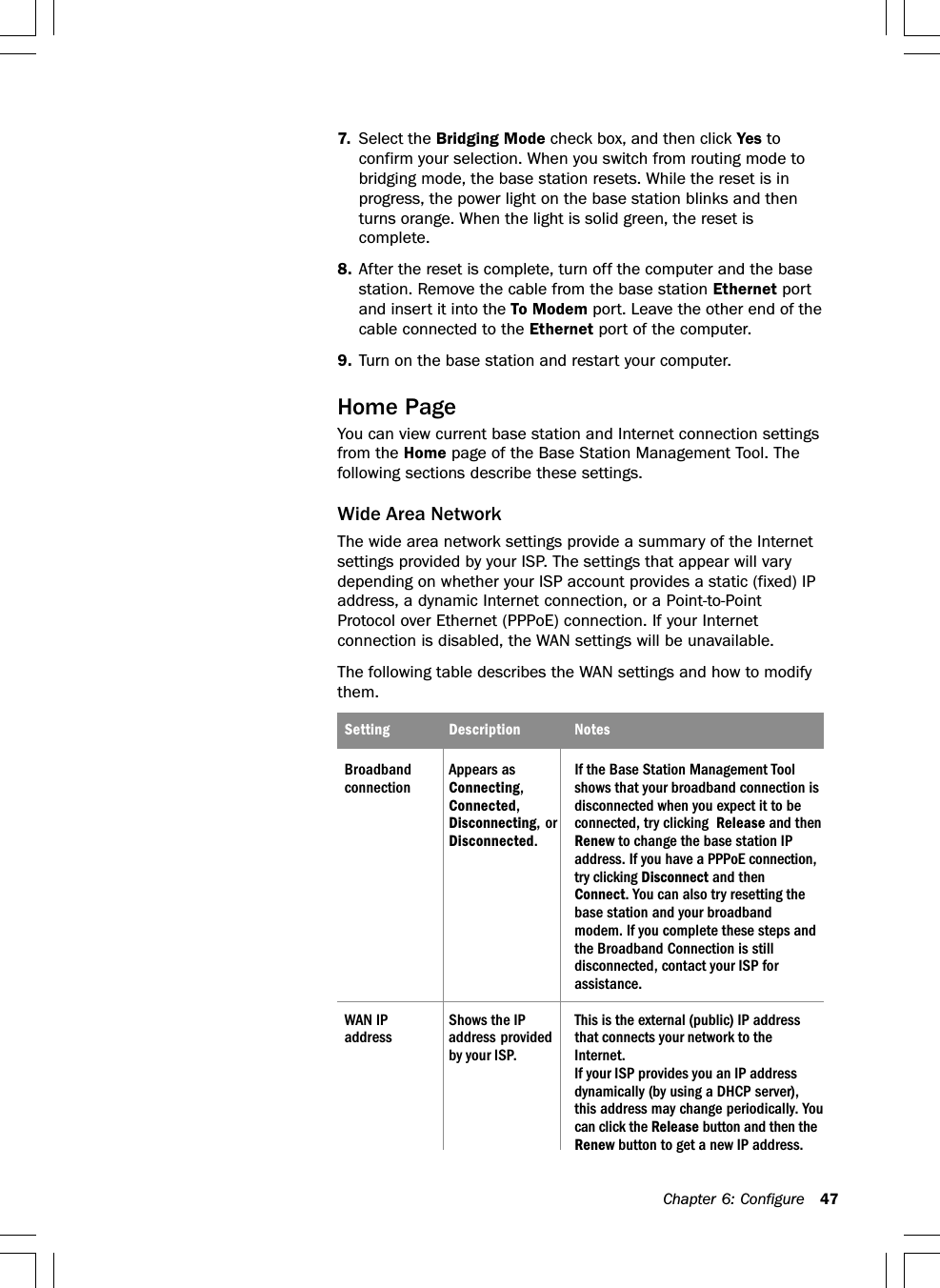 Chapter 6: Configure 477. Select the Bridging Mode check box, and then click Yes toconfirm your selection. When you switch from routing mode tobridging mode, the base station resets. While the reset is inprogress, the power light on the base station blinks and thenturns orange. When the light is solid green, the reset iscomplete.8. After the reset is complete, turn off the computer and the basestation. Remove the cable from the base station Ethernet portand insert it into the To Modem port. Leave the other end of thecable connected to the Ethernet port of the computer.9. Turn on the base station and restart your computer.Home PageYou can view current base station and Internet connection settingsfrom the Home page of the Base Station Management Tool. Thefollowing sections describe these settings.Wide Area NetworkThe wide area network settings provide a summary of the Internetsettings provided by your ISP. The settings that appear will varydepending on whether your ISP account provides a static (fixed) IPaddress, a dynamic Internet connection, or a Point-to-PointProtocol over Ethernet (PPPoE) connection. If your Internetconnection is disabled, the WAN settings will be unavailable.The following table describes the WAN settings and how to modifythem.Setting Description NotesBroadband Appears as If the Base Station Management Toolconnection Connecting, shows that your broadband connection isConnected, disconnected when you expect it to beDisconnecting, or connected, try clicking  Release and thenDisconnected.Renew to change the base station IPaddress. If you have a PPPoE connection,try clicking Disconnect and thenConnect. You can also try resetting thebase station and your broadbandmodem. If you complete these steps andthe Broadband Connection is stilldisconnected, contact your ISP forassistance.WAN IP Shows the IP This is the external (public) IP addressaddress address provided that connects your network to theby your ISP. Internet.If your ISP provides you an IP addressdynamically (by using a DHCP server),this address may change periodically. Youcan click the Release button and then theRenew button to get a new IP address.