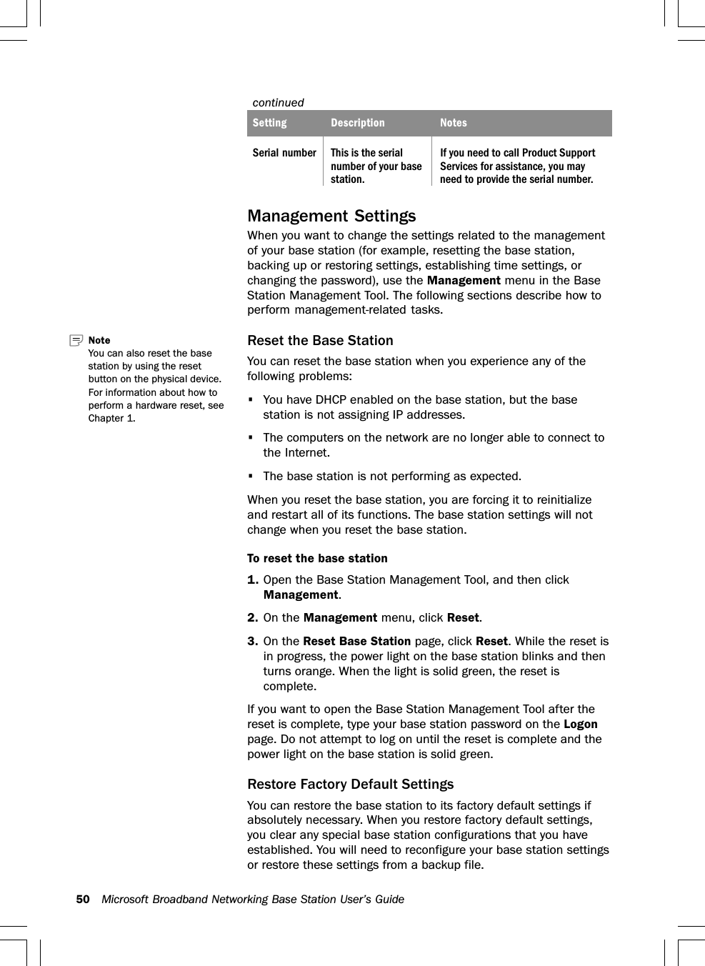 50 Microsoft Broadband Networking Base Station User’s GuidecontinuedcontinuedcontinuedSetting Description NotesSerial number This is the serial If you need to call Product Supportnumber of your base Services for assistance, you maystation. need to provide the serial number.Management SettingsWhen you want to change the settings related to the managementof your base station (for example, resetting the base station,backing up or restoring settings, establishing time settings, orchanging the password), use the Management menu in the BaseStation Management Tool. The following sections describe how toperform management-related tasks.Reset the Base StationYou can reset the base station when you experience any of thefollowing problems:•You have DHCP enabled on the base station, but the basestation is not assigning IP addresses.•The computers on the network are no longer able to connect tothe Internet.•The base station is not performing as expected.When you reset the base station, you are forcing it to reinitializeand restart all of its functions. The base station settings will notchange when you reset the base station.To reset the base station1. Open the Base Station Management Tool, and then clickManagement.2. On the Management menu, click Reset.3. On the Reset Base Station page, click Reset. While the reset isin progress, the power light on the base station blinks and thenturns orange. When the light is solid green, the reset iscomplete.If you want to open the Base Station Management Tool after thereset is complete, type your base station password on the Logonpage. Do not attempt to log on until the reset is complete and thepower light on the base station is solid green.Restore Factory Default SettingsYou can restore the base station to its factory default settings ifabsolutely necessary. When you restore factory default settings,you clear any special base station configurations that you haveestablished. You will need to reconfigure your base station settingsor restore these settings from a backup file.Note   You can also reset the basestation by using the resetbutton on the physical device.For information about how toperform a hardware reset, seeChapter 1.