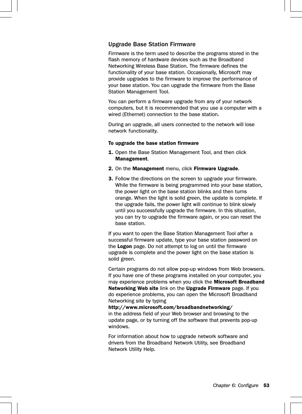 Chapter 6: Configure 53Upgrade Base Station FirmwareFirmware is the term used to describe the programs stored in theflash memory of hardware devices such as the BroadbandNetworking Wireless Base Station. The firmware defines thefunctionality of your base station. Occasionally, Microsoft mayprovide upgrades to the firmware to improve the performance ofyour base station. You can upgrade the firmware from the BaseStation Management Tool.You can perform a firmware upgrade from any of your networkcomputers, but it is recommended that you use a computer with awired (Ethernet) connection to the base station.During an upgrade, all users connected to the network will losenetwork functionality.To upgrade the base station firmware1. Open the Base Station Management Tool, and then clickManagement.2. On the Management menu, click Firmware Upgrade.3. Follow the directions on the screen to upgrade your firmware.While the firmware is being programmed into your base station,the power light on the base station blinks and then turnsorange. When the light is solid green, the update is complete. Ifthe upgrade fails, the power light will continue to blink slowlyuntil you successfully upgrade the firmware. In this situation,you can try to upgrade the firmware again, or you can reset thebase station.If you want to open the Base Station Management Tool after asuccessful firmware update, type your base station password onthe Logon page. Do not attempt to log on until the firmwareupgrade is complete and the power light on the base station issolid green.Certain programs do not allow pop-up windows from Web browsers.If you have one of these programs installed on your computer, youmay experience problems when you click the Microsoft BroadbandNetworking Web site link on the Upgrade Firmware page. If youdo experience problems, you can open the Microsoft BroadbandNetworking site by typinghttp://www.microsoft.com/broadbandnetworking/in the address field of your Web browser and browsing to theupdate page, or by turning off the software that prevents pop-upwindows.For information about how to upgrade network software anddrivers from the Broadband Network Utility, see BroadbandNetwork Utility Help.