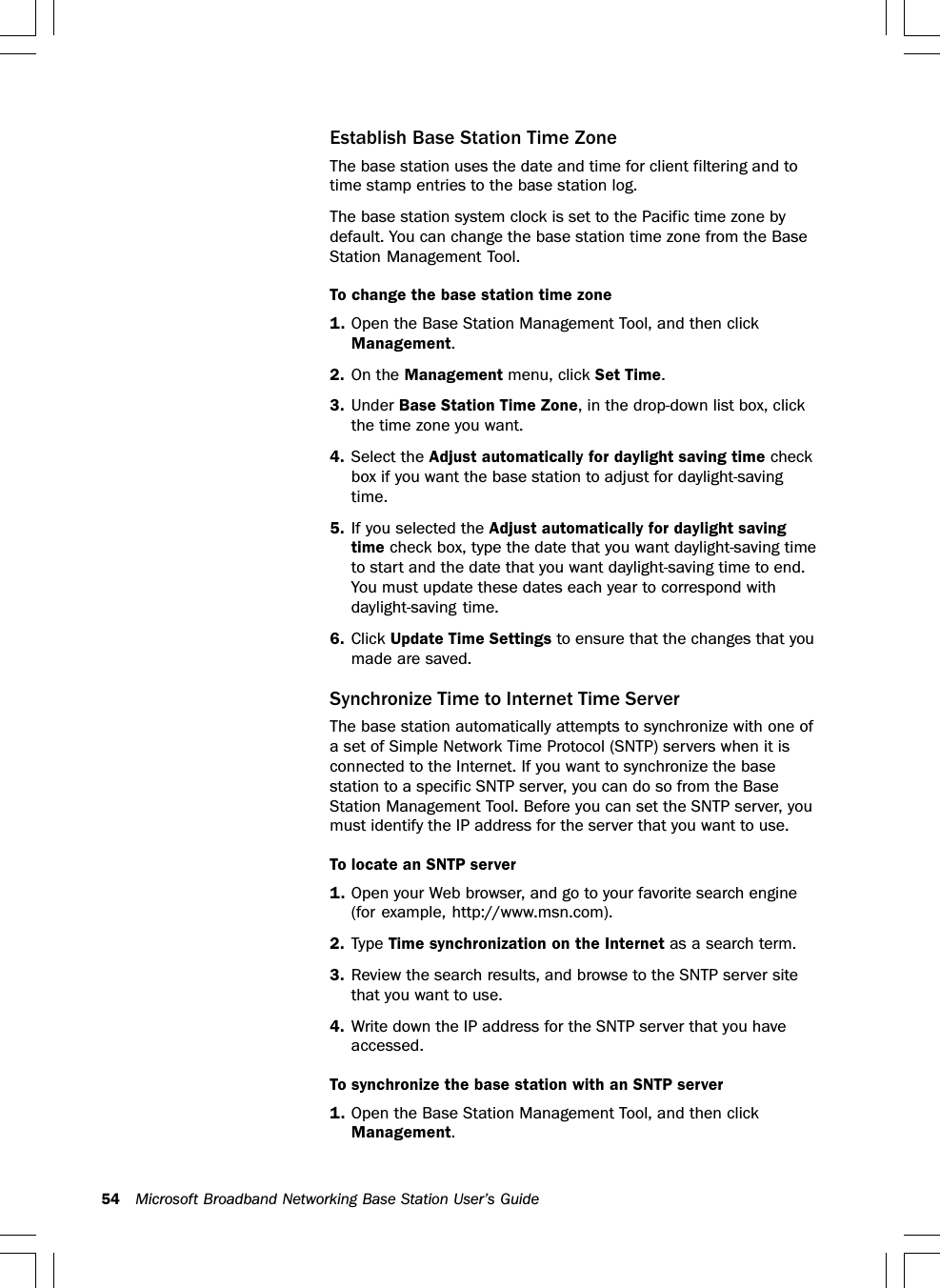 54 Microsoft Broadband Networking Base Station User’s GuideEstablish Base Station Time ZoneThe base station uses the date and time for client filtering and totime stamp entries to the base station log.The base station system clock is set to the Pacific time zone bydefault. You can change the base station time zone from the BaseStation Management Tool.To change the base station time zone1. Open the Base Station Management Tool, and then clickManagement.2. On the Management menu, click Set Time.3. Under Base Station Time Zone, in the drop-down list box, clickthe time zone you want.4. Select the Adjust automatically for daylight saving time checkbox if you want the base station to adjust for daylight-savingtime.5. If you selected the Adjust automatically for daylight savingtime check box, type the date that you want daylight-saving timeto start and the date that you want daylight-saving time to end.You must update these dates each year to correspond withdaylight-saving time.6. Click Update Time Settings to ensure that the changes that youmade are saved.Synchronize Time to Internet Time ServerThe base station automatically attempts to synchronize with one ofa set of Simple Network Time Protocol (SNTP) servers when it isconnected to the Internet. If you want to synchronize the basestation to a specific SNTP server, you can do so from the BaseStation Management Tool. Before you can set the SNTP server, youmust identify the IP address for the server that you want to use.To locate an SNTP server1. Open your Web browser, and go to your favorite search engine(for example, http://www.msn.com).2. Type Time synchronization on the Internet as a search term.3. Review the search results, and browse to the SNTP server sitethat you want to use.4. Write down the IP address for the SNTP server that you haveaccessed.To synchronize the base station with an SNTP server1. Open the Base Station Management Tool, and then clickManagement.