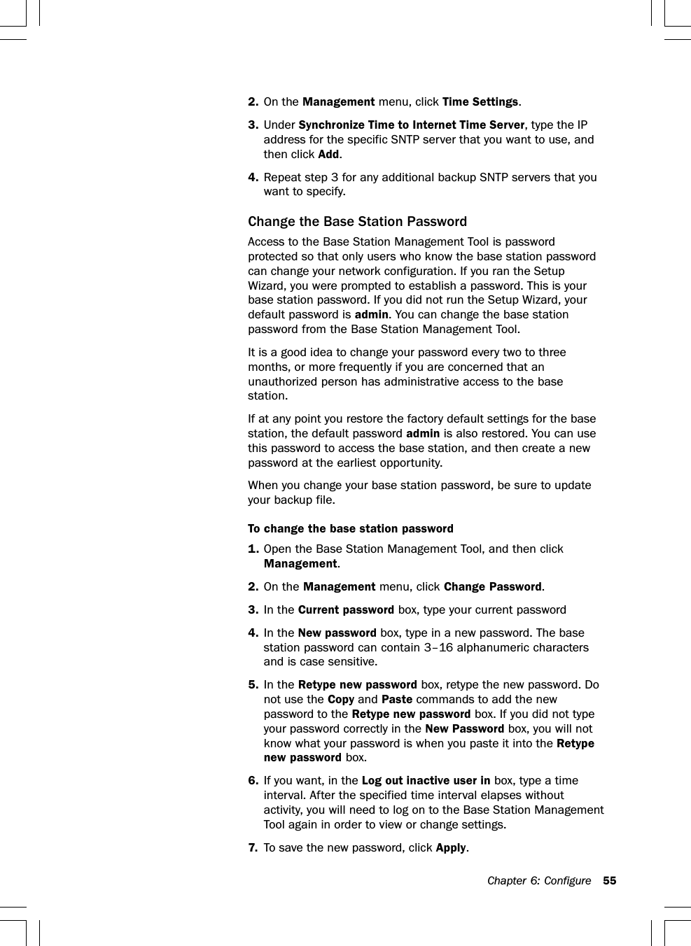 Chapter 6: Configure 552. On the Management menu, click Time Settings.3. Under Synchronize Time to Internet Time Server, type the IPaddress for the specific SNTP server that you want to use, andthen click Add.4. Repeat step 3 for any additional backup SNTP servers that youwant to specify.Change the Base Station PasswordAccess to the Base Station Management Tool is passwordprotected so that only users who know the base station passwordcan change your network configuration. If you ran the SetupWizard, you were prompted to establish a password. This is yourbase station password. If you did not run the Setup Wizard, yourdefault password is admin. You can change the base stationpassword from the Base Station Management Tool.It is a good idea to change your password every two to threemonths, or more frequently if you are concerned that anunauthorized person has administrative access to the basestation.If at any point you restore the factory default settings for the basestation, the default password admin is also restored. You can usethis password to access the base station, and then create a newpassword at the earliest opportunity.When you change your base station password, be sure to updateyour backup file.To change the base station password1. Open the Base Station Management Tool, and then clickManagement.2. On the Management menu, click Change Password.3. In the Current password box, type your current password4. In the New password box, type in a new password. The basestation password can contain 3–16 alphanumeric charactersand is case sensitive.5. In the Retype new password box, retype the new password. Donot use the Copy and Paste commands to add the newpassword to the Retype new password box. If you did not typeyour password correctly in the New Password box, you will notknow what your password is when you paste it into the Retypenew password box.6. If you want, in the Log out inactive user in box, type a timeinterval. After the specified time interval elapses withoutactivity, you will need to log on to the Base Station ManagementTool again in order to view or change settings.7. To save the new password, click Apply.