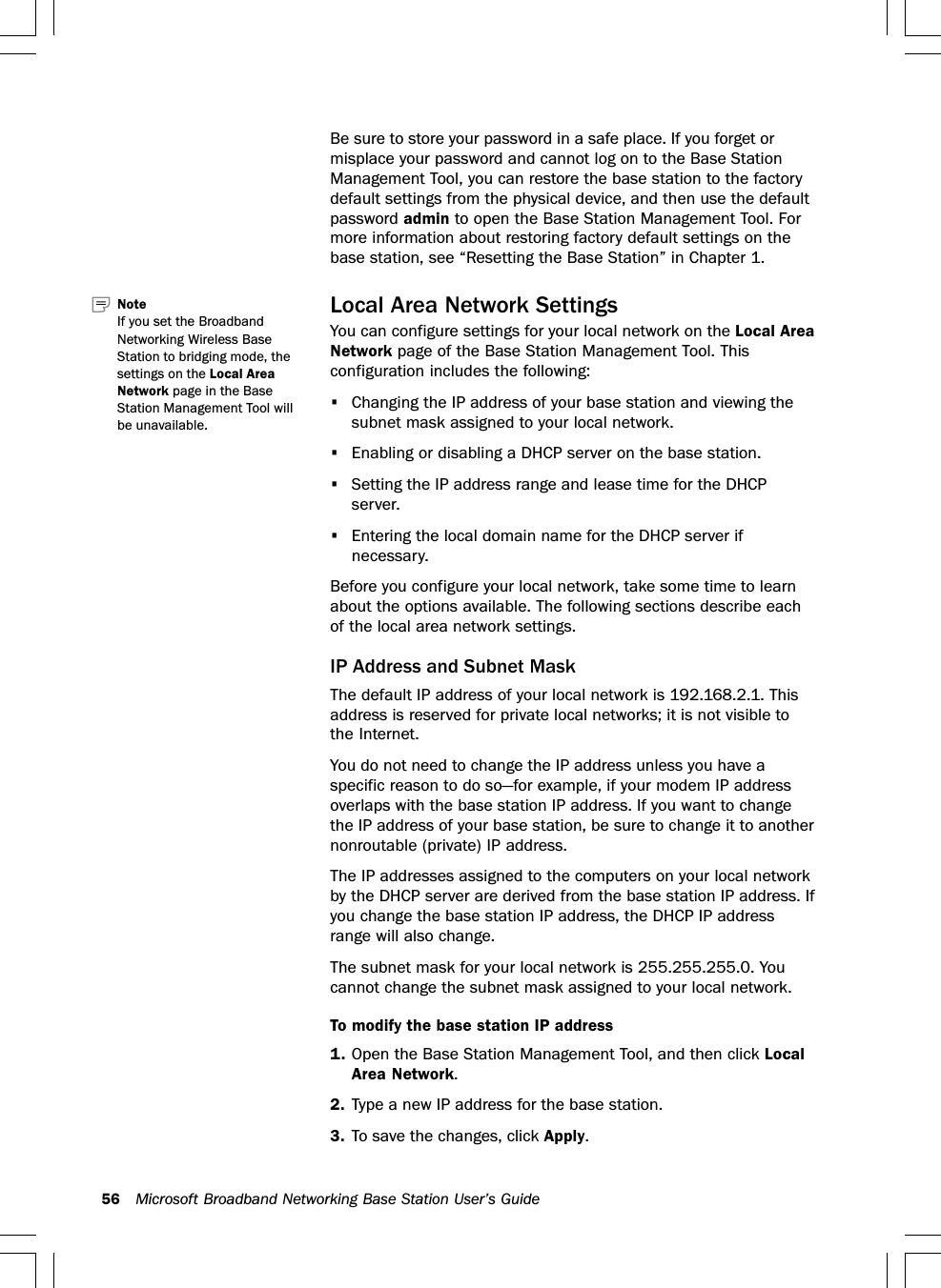56 Microsoft Broadband Networking Base Station User’s GuideBe sure to store your password in a safe place. If you forget ormisplace your password and cannot log on to the Base StationManagement Tool, you can restore the base station to the factorydefault settings from the physical device, and then use the defaultpassword admin to open the Base Station Management Tool. Formore information about restoring factory default settings on thebase station, see “Resetting the Base Station” in Chapter 1.Local Area Network SettingsYou can configure settings for your local network on the Local AreaNetwork page of the Base Station Management Tool. Thisconfiguration includes the following:•Changing the IP address of your base station and viewing thesubnet mask assigned to your local network.•Enabling or disabling a DHCP server on the base station.•Setting the IP address range and lease time for the DHCPserver.•Entering the local domain name for the DHCP server ifnecessary.Before you configure your local network, take some time to learnabout the options available. The following sections describe eachof the local area network settings.IP Address and Subnet MaskThe default IP address of your local network is 192.168.2.1. Thisaddress is reserved for private local networks; it is not visible tothe Internet.You do not need to change the IP address unless you have aspecific reason to do so—for example, if your modem IP addressoverlaps with the base station IP address. If you want to changethe IP address of your base station, be sure to change it to anothernonroutable (private) IP address.The IP addresses assigned to the computers on your local networkby the DHCP server are derived from the base station IP address. Ifyou change the base station IP address, the DHCP IP addressrange will also change.The subnet mask for your local network is 255.255.255.0. Youcannot change the subnet mask assigned to your local network.To modify the base station IP address1. Open the Base Station Management Tool, and then click LocalArea Network.2. Type a new IP address for the base station.3. To save the changes, click Apply.Note   If you set the BroadbandNetworking Wireless BaseStation to bridging mode, thesettings on the Local AreaNetwork page in the BaseStation Management Tool willbe unavailable.