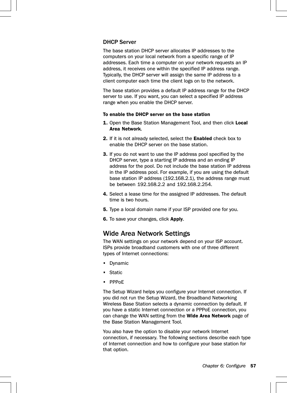 Chapter 6: Configure 57DHCP ServerThe base station DHCP server allocates IP addresses to thecomputers on your local network from a specific range of IPaddresses. Each time a computer on your network requests an IPaddress, it receives one within the specified IP address range.Typically, the DHCP server will assign the same IP address to aclient computer each time the client logs on to the network.The base station provides a default IP address range for the DHCPserver to use. If you want, you can select a specified IP addressrange when you enable the DHCP server.To enable the DHCP server on the base station1. Open the Base Station Management Tool, and then click LocalArea Network.2. If it is not already selected, select the Enabled check box toenable the DHCP server on the base station.3. If you do not want to use the IP address pool specified by theDHCP server, type a starting IP address and an ending IPaddress for the pool. Do not include the base station IP addressin the IP address pool. For example, if you are using the defaultbase station IP address (192.168.2.1), the address range mustbe between 192.168.2.2 and 192.168.2.254.4. Select a lease time for the assigned IP addresses. The defaulttime is two hours.5. Type a local domain name if your ISP provided one for you.6. To save your changes, click Apply.Wide Area Network SettingsThe WAN settings on your network depend on your ISP account.ISPs provide broadband customers with one of three differenttypes of Internet connections:•Dynamic•Static•PPPoEThe Setup Wizard helps you configure your Internet connection. Ifyou did not run the Setup Wizard, the Broadband NetworkingWireless Base Station selects a dynamic connection by default. Ifyou have a static Internet connection or a PPPoE connection, youcan change the WAN setting from the Wide Area Network page ofthe Base Station Management Tool.You also have the option to disable your network Internetconnection, if necessary. The following sections describe each typeof Internet connection and how to configure your base station forthat option.