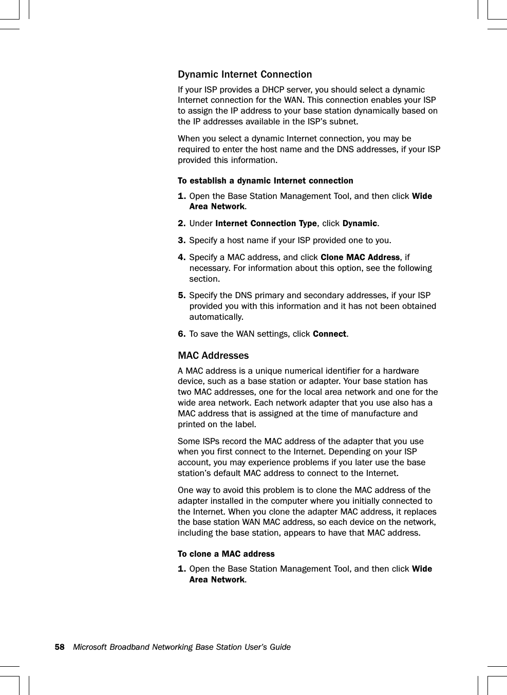 58 Microsoft Broadband Networking Base Station User’s GuideDynamic Internet ConnectionIf your ISP provides a DHCP server, you should select a dynamicInternet connection for the WAN. This connection enables your ISPto assign the IP address to your base station dynamically based onthe IP addresses available in the ISP’s subnet.When you select a dynamic Internet connection, you may berequired to enter the host name and the DNS addresses, if your ISPprovided this information.To establish a dynamic Internet connection1. Open the Base Station Management Tool, and then click WideArea Network.2. Under Internet Connection Type, click Dynamic.3. Specify a host name if your ISP provided one to you.4. Specify a MAC address, and click Clone MAC Address, ifnecessary. For information about this option, see the followingsection.5. Specify the DNS primary and secondary addresses, if your ISPprovided you with this information and it has not been obtainedautomatically.6. To save the WAN settings, click Connect.MAC AddressesA MAC address is a unique numerical identifier for a hardwaredevice, such as a base station or adapter. Your base station hastwo MAC addresses, one for the local area network and one for thewide area network. Each network adapter that you use also has aMAC address that is assigned at the time of manufacture andprinted on the label.Some ISPs record the MAC address of the adapter that you usewhen you first connect to the Internet. Depending on your ISPaccount, you may experience problems if you later use the basestation’s default MAC address to connect to the Internet.One way to avoid this problem is to clone the MAC address of theadapter installed in the computer where you initially connected tothe Internet. When you clone the adapter MAC address, it replacesthe base station WAN MAC address, so each device on the network,including the base station, appears to have that MAC address.To clone a MAC address1. Open the Base Station Management Tool, and then click WideArea Network.
