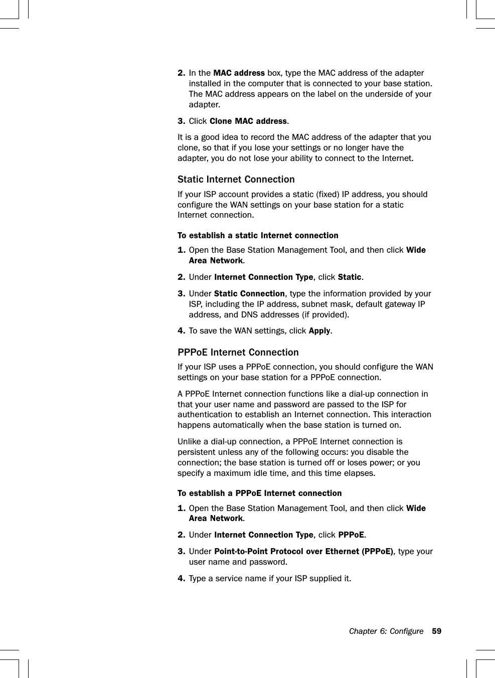 Chapter 6: Configure 592. In the MAC address box, type the MAC address of the adapterinstalled in the computer that is connected to your base station.The MAC address appears on the label on the underside of youradapter.3. Click Clone MAC address.It is a good idea to record the MAC address of the adapter that youclone, so that if you lose your settings or no longer have theadapter, you do not lose your ability to connect to the Internet.Static Internet ConnectionIf your ISP account provides a static (fixed) IP address, you shouldconfigure the WAN settings on your base station for a staticInternet connection.To establish a static Internet connection1. Open the Base Station Management Tool, and then click WideArea Network.2. Under Internet Connection Type, click Static.3. Under Static Connection, type the information provided by yourISP, including the IP address, subnet mask, default gateway IPaddress, and DNS addresses (if provided).4. To save the WAN settings, click Apply.PPPoE Internet ConnectionIf your ISP uses a PPPoE connection, you should configure the WANsettings on your base station for a PPPoE connection.A PPPoE Internet connection functions like a dial-up connection inthat your user name and password are passed to the ISP forauthentication to establish an Internet connection. This interactionhappens automatically when the base station is turned on.Unlike a dial-up connection, a PPPoE Internet connection ispersistent unless any of the following occurs: you disable theconnection; the base station is turned off or loses power; or youspecify a maximum idle time, and this time elapses.To establish a PPPoE Internet connection1. Open the Base Station Management Tool, and then click WideArea Network.2. Under Internet Connection Type, click PPPoE.3. Under Point-to-Point Protocol over Ethernet (PPPoE), type youruser name and password.4. Type a service name if your ISP supplied it.
