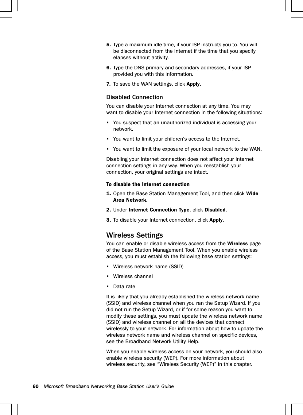 60 Microsoft Broadband Networking Base Station User’s Guide5. Type a maximum idle time, if your ISP instructs you to. You willbe disconnected from the Internet if the time that you specifyelapses without activity.6. Type the DNS primary and secondary addresses, if your ISPprovided you with this information.7. To save the WAN settings, click Apply.Disabled ConnectionYou can disable your Internet connection at any time. You maywant to disable your Internet connection in the following situations:•You suspect that an unauthorized individual is accessing yournetwork.•You want to limit your children’s access to the Internet.•You want to limit the exposure of your local network to the WAN.Disabling your Internet connection does not affect your Internetconnection settings in any way. When you reestablish yourconnection, your original settings are intact.To disable the Internet connection1. Open the Base Station Management Tool, and then click WideArea Network.2. Under Internet Connection Type, click Disabled.3. To disable your Internet connection, click Apply.Wireless SettingsYou can enable or disable wireless access from the Wireless pageof the Base Station Management Tool. When you enable wirelessaccess, you must establish the following base station settings:•Wireless network name (SSID)•Wireless channel•Data rateIt is likely that you already established the wireless network name(SSID) and wireless channel when you ran the Setup Wizard. If youdid not run the Setup Wizard, or if for some reason you want tomodify these settings, you must update the wireless network name(SSID) and wireless channel on all the devices that connectwirelessly to your network. For information about how to update thewireless network name and wireless channel on specific devices,see the Broadband Network Utility Help.When you enable wireless access on your network, you should alsoenable wireless security (WEP). For more information aboutwireless security, see “Wireless Security (WEP)” in this chapter.