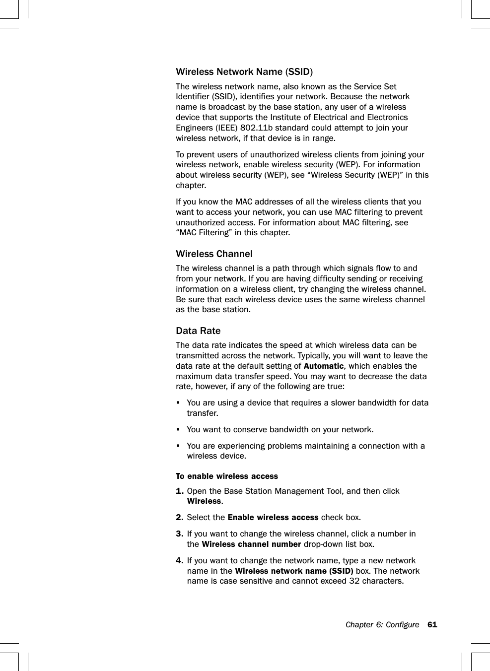 Chapter 6: Configure 61Wireless Network Name (SSID)The wireless network name, also known as the Service SetIdentifier (SSID), identifies your network. Because the networkname is broadcast by the base station, any user of a wirelessdevice that supports the Institute of Electrical and ElectronicsEngineers (IEEE) 802.11b standard could attempt to join yourwireless network, if that device is in range.To prevent users of unauthorized wireless clients from joining yourwireless network, enable wireless security (WEP). For informationabout wireless security (WEP), see “Wireless Security (WEP)” in thischapter.If you know the MAC addresses of all the wireless clients that youwant to access your network, you can use MAC filtering to preventunauthorized access. For information about MAC filtering, see“MAC Filtering” in this chapter.Wireless ChannelThe wireless channel is a path through which signals flow to andfrom your network. If you are having difficulty sending or receivinginformation on a wireless client, try changing the wireless channel.Be sure that each wireless device uses the same wireless channelas the base station.Data RateThe data rate indicates the speed at which wireless data can betransmitted across the network. Typically, you will want to leave thedata rate at the default setting of Automatic, which enables themaximum data transfer speed. You may want to decrease the datarate, however, if any of the following are true:•You are using a device that requires a slower bandwidth for datatransfer.•You want to conserve bandwidth on your network.•You are experiencing problems maintaining a connection with awireless device.To enable wireless access1. Open the Base Station Management Tool, and then clickWireless.2. Select the Enable wireless access check box.3. If you want to change the wireless channel, click a number inthe Wireless channel number drop-down list box.4. If you want to change the network name, type a new networkname in the Wireless network name (SSID) box. The networkname is case sensitive and cannot exceed 32 characters.