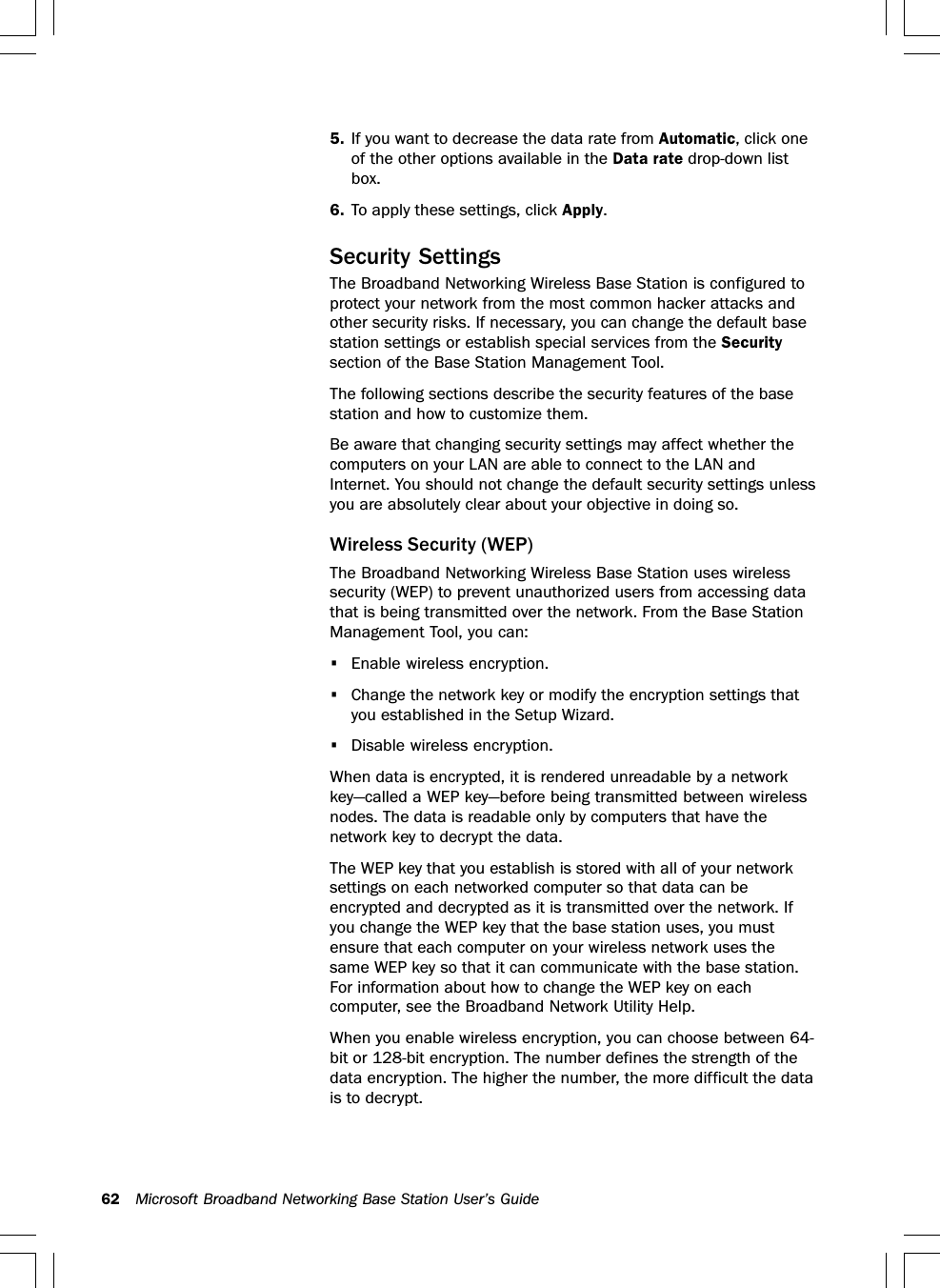 62 Microsoft Broadband Networking Base Station User’s Guide5. If you want to decrease the data rate from Automatic, click oneof the other options available in the Data rate drop-down listbox.6. To apply these settings, click Apply.Security SettingsThe Broadband Networking Wireless Base Station is configured toprotect your network from the most common hacker attacks andother security risks. If necessary, you can change the default basestation settings or establish special services from the Securitysection of the Base Station Management Tool.The following sections describe the security features of the basestation and how to customize them.Be aware that changing security settings may affect whether thecomputers on your LAN are able to connect to the LAN andInternet. You should not change the default security settings unlessyou are absolutely clear about your objective in doing so.Wireless Security (WEP)The Broadband Networking Wireless Base Station uses wirelesssecurity (WEP) to prevent unauthorized users from accessing datathat is being transmitted over the network. From the Base StationManagement Tool, you can:•Enable wireless encryption.•Change the network key or modify the encryption settings thatyou established in the Setup Wizard.•Disable wireless encryption.When data is encrypted, it is rendered unreadable by a networkkey—called a WEP key—before being transmitted between wirelessnodes. The data is readable only by computers that have thenetwork key to decrypt the data.The WEP key that you establish is stored with all of your networksettings on each networked computer so that data can beencrypted and decrypted as it is transmitted over the network. Ifyou change the WEP key that the base station uses, you mustensure that each computer on your wireless network uses thesame WEP key so that it can communicate with the base station.For information about how to change the WEP key on eachcomputer, see the Broadband Network Utility Help.When you enable wireless encryption, you can choose between 64-bit or 128-bit encryption. The number defines the strength of thedata encryption. The higher the number, the more difficult the datais to decrypt.