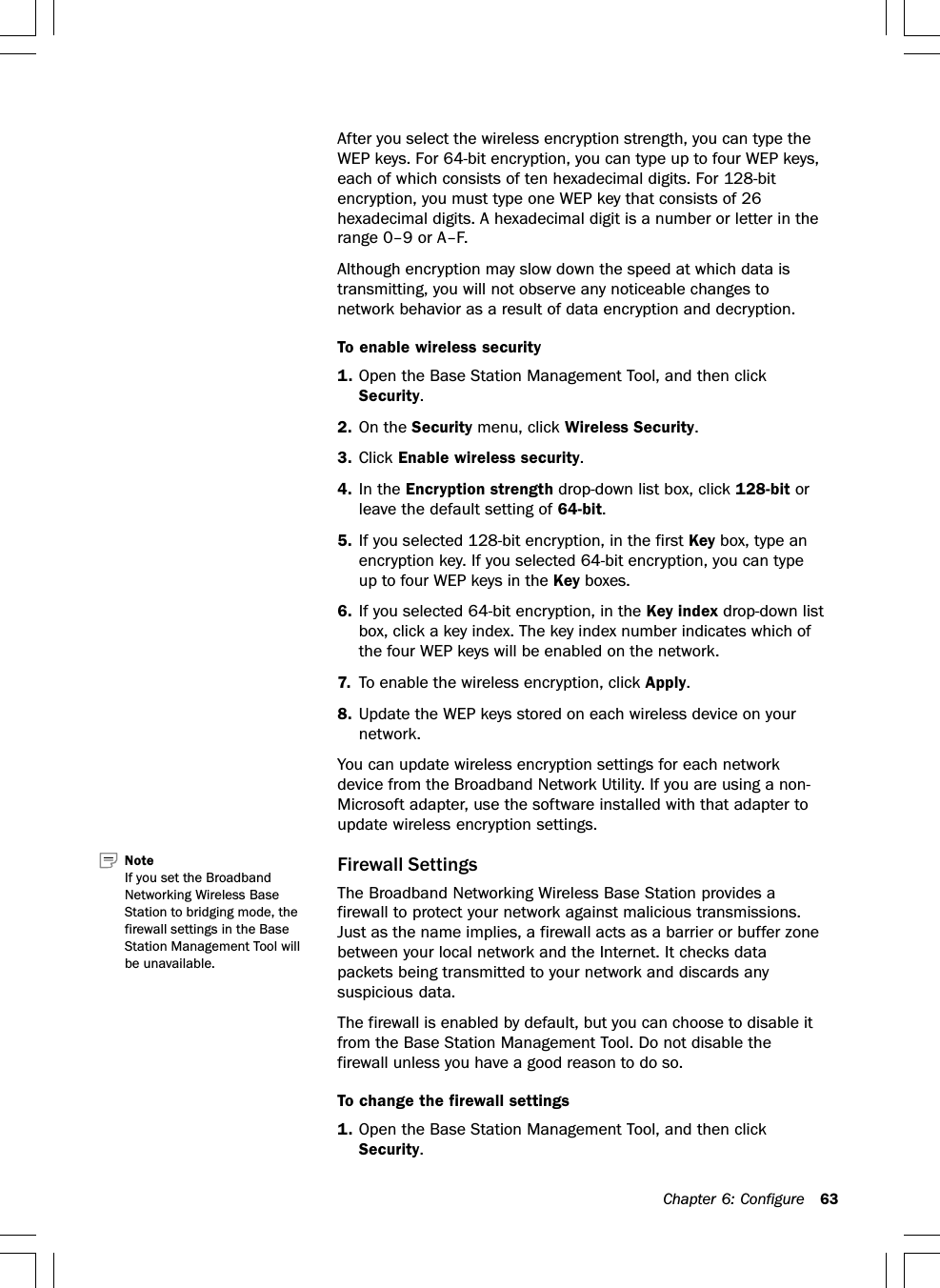 Chapter 6: Configure 63After you select the wireless encryption strength, you can type theWEP keys. For 64-bit encryption, you can type up to four WEP keys,each of which consists of ten hexadecimal digits. For 128-bitencryption, you must type one WEP key that consists of 26hexadecimal digits. A hexadecimal digit is a number or letter in therange 0–9 or A–F.Although encryption may slow down the speed at which data istransmitting, you will not observe any noticeable changes tonetwork behavior as a result of data encryption and decryption.To enable wireless security1. Open the Base Station Management Tool, and then clickSecurity.2. On the Security menu, click Wireless Security.3. Click Enable wireless security.4. In the Encryption strength drop-down list box, click 128-bit orleave the default setting of 64-bit.5. If you selected 128-bit encryption, in the first Key box, type anencryption key. If you selected 64-bit encryption, you can typeup to four WEP keys in the Key boxes.6. If you selected 64-bit encryption, in the Key index drop-down listbox, click a key index. The key index number indicates which ofthe four WEP keys will be enabled on the network.7. To enable the wireless encryption, click Apply.8. Update the WEP keys stored on each wireless device on yournetwork.You can update wireless encryption settings for each networkdevice from the Broadband Network Utility. If you are using a non-Microsoft adapter, use the software installed with that adapter toupdate wireless encryption settings.Firewall SettingsThe Broadband Networking Wireless Base Station provides afirewall to protect your network against malicious transmissions.Just as the name implies, a firewall acts as a barrier or buffer zonebetween your local network and the Internet. It checks datapackets being transmitted to your network and discards anysuspicious data.The firewall is enabled by default, but you can choose to disable itfrom the Base Station Management Tool. Do not disable thefirewall unless you have a good reason to do so.To change the firewall settings1. Open the Base Station Management Tool, and then clickSecurity.Note   If you set the BroadbandNetworking Wireless BaseStation to bridging mode, thefirewall settings in the BaseStation Management Tool willbe unavailable.