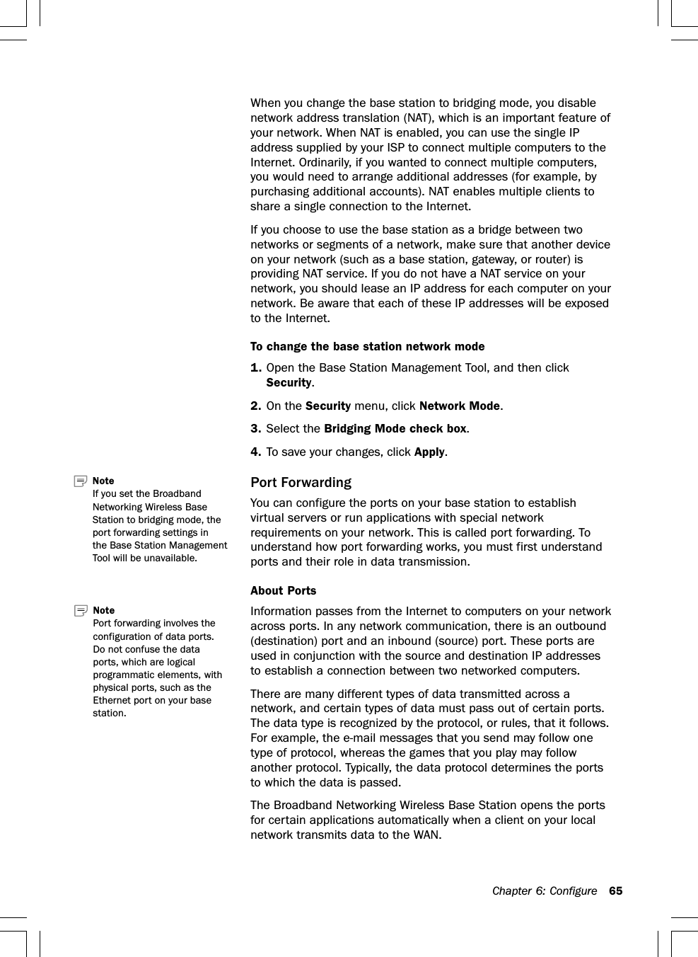 Chapter 6: Configure 65When you change the base station to bridging mode, you disablenetwork address translation (NAT), which is an important feature ofyour network. When NAT is enabled, you can use the single IPaddress supplied by your ISP to connect multiple computers to theInternet. Ordinarily, if you wanted to connect multiple computers,you would need to arrange additional addresses (for example, bypurchasing additional accounts). NAT enables multiple clients toshare a single connection to the Internet.If you choose to use the base station as a bridge between twonetworks or segments of a network, make sure that another deviceon your network (such as a base station, gateway, or router) isproviding NAT service. If you do not have a NAT service on yournetwork, you should lease an IP address for each computer on yournetwork. Be aware that each of these IP addresses will be exposedto the Internet.To change the base station network mode1. Open the Base Station Management Tool, and then clickSecurity.2. On the Security menu, click Network Mode.3. Select the Bridging Mode check box.4. To save your changes, click Apply.Port ForwardingYou can configure the ports on your base station to establishvirtual servers or run applications with special networkrequirements on your network. This is called port forwarding. Tounderstand how port forwarding works, you must first understandports and their role in data transmission.About PortsInformation passes from the Internet to computers on your networkacross ports. In any network communication, there is an outbound(destination) port and an inbound (source) port. These ports areused in conjunction with the source and destination IP addressesto establish a connection between two networked computers.There are many different types of data transmitted across anetwork, and certain types of data must pass out of certain ports.The data type is recognized by the protocol, or rules, that it follows.For example, the e-mail messages that you send may follow onetype of protocol, whereas the games that you play may followanother protocol. Typically, the data protocol determines the portsto which the data is passed.The Broadband Networking Wireless Base Station opens the portsfor certain applications automatically when a client on your localnetwork transmits data to the WAN.Note   Port forwarding involves theconfiguration of data ports.Do not confuse the dataports, which are logicalprogrammatic elements, withphysical ports, such as theEthernet port on your basestation.Note   If you set the BroadbandNetworking Wireless BaseStation to bridging mode, theport forwarding settings inthe Base Station ManagementTool will be unavailable.
