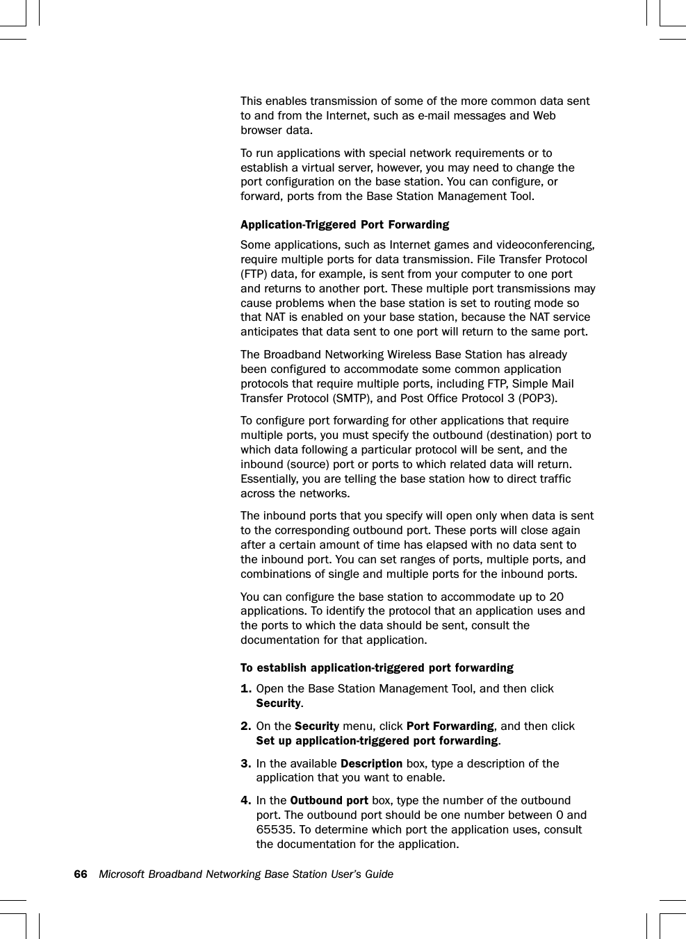 66 Microsoft Broadband Networking Base Station User’s GuideThis enables transmission of some of the more common data sentto and from the Internet, such as e-mail messages and Webbrowser data.To run applications with special network requirements or toestablish a virtual server, however, you may need to change theport configuration on the base station. You can configure, orforward, ports from the Base Station Management Tool.Application-Triggered Port ForwardingSome applications, such as Internet games and videoconferencing,require multiple ports for data transmission. File Transfer Protocol(FTP) data, for example, is sent from your computer to one portand returns to another port. These multiple port transmissions maycause problems when the base station is set to routing mode sothat NAT is enabled on your base station, because the NAT serviceanticipates that data sent to one port will return to the same port.The Broadband Networking Wireless Base Station has alreadybeen configured to accommodate some common applicationprotocols that require multiple ports, including FTP, Simple MailTransfer Protocol (SMTP), and Post Office Protocol 3 (POP3).To configure port forwarding for other applications that requiremultiple ports, you must specify the outbound (destination) port towhich data following a particular protocol will be sent, and theinbound (source) port or ports to which related data will return.Essentially, you are telling the base station how to direct trafficacross the networks.The inbound ports that you specify will open only when data is sentto the corresponding outbound port. These ports will close againafter a certain amount of time has elapsed with no data sent tothe inbound port. You can set ranges of ports, multiple ports, andcombinations of single and multiple ports for the inbound ports.You can configure the base station to accommodate up to 20applications. To identify the protocol that an application uses andthe ports to which the data should be sent, consult thedocumentation for that application.To establish application-triggered port forwarding1. Open the Base Station Management Tool, and then clickSecurity.2. On the Security menu, click Port Forwarding, and then clickSet up application-triggered port forwarding.3. In the available Description box, type a description of theapplication that you want to enable.4. In the Outbound port box, type the number of the outboundport. The outbound port should be one number between 0 and65535. To determine which port the application uses, consultthe documentation for the application.