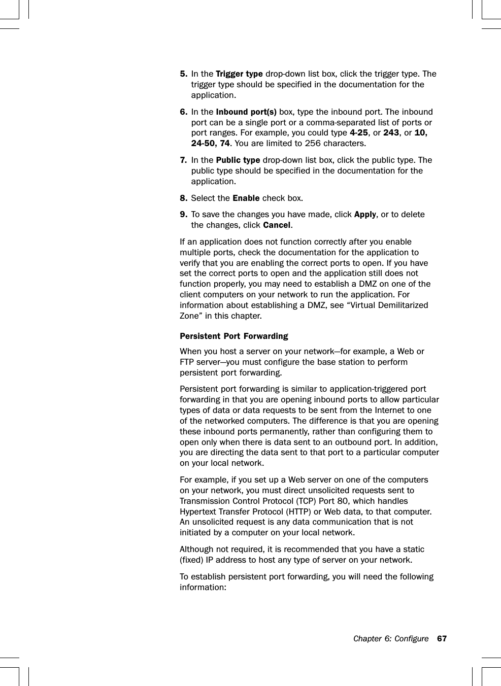 Chapter 6: Configure 675. In the Trigger type drop-down list box, click the trigger type. Thetrigger type should be specified in the documentation for theapplication.6. In the Inbound port(s) box, type the inbound port. The inboundport can be a single port or a comma-separated list of ports orport ranges. For example, you could type 4-25, or 243, or 10,24-50, 74. You are limited to 256 characters.7. In the Public type drop-down list box, click the public type. Thepublic type should be specified in the documentation for theapplication.8. Select the Enable check box.9. To save the changes you have made, click Apply, or to deletethe changes, click Cancel.If an application does not function correctly after you enablemultiple ports, check the documentation for the application toverify that you are enabling the correct ports to open. If you haveset the correct ports to open and the application still does notfunction properly, you may need to establish a DMZ on one of theclient computers on your network to run the application. Forinformation about establishing a DMZ, see “Virtual DemilitarizedZone” in this chapter.Persistent Port ForwardingWhen you host a server on your network—for example, a Web orFTP server—you must configure the base station to performpersistent port forwarding.Persistent port forwarding is similar to application-triggered portforwarding in that you are opening inbound ports to allow particulartypes of data or data requests to be sent from the Internet to oneof the networked computers. The difference is that you are openingthese inbound ports permanently, rather than configuring them toopen only when there is data sent to an outbound port. In addition,you are directing the data sent to that port to a particular computeron your local network.For example, if you set up a Web server on one of the computerson your network, you must direct unsolicited requests sent toTransmission Control Protocol (TCP) Port 80, which handlesHypertext Transfer Protocol (HTTP) or Web data, to that computer.An unsolicited request is any data communication that is notinitiated by a computer on your local network.Although not required, it is recommended that you have a static(fixed) IP address to host any type of server on your network.To establish persistent port forwarding, you will need the followinginformation: