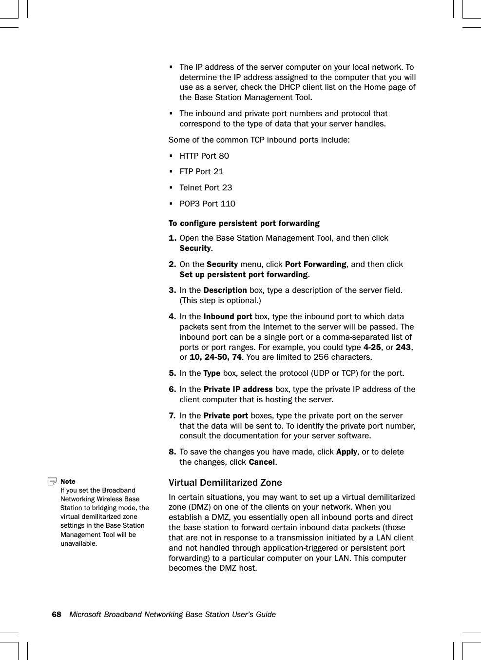 68 Microsoft Broadband Networking Base Station User’s Guide•The IP address of the server computer on your local network. Todetermine the IP address assigned to the computer that you willuse as a server, check the DHCP client list on the Home page ofthe Base Station Management Tool.•The inbound and private port numbers and protocol thatcorrespond to the type of data that your server handles.Some of the common TCP inbound ports include:•HTTP Port 80•FTP Port 21•Telnet Port 23•POP3 Port 110To configure persistent port forwarding1. Open the Base Station Management Tool, and then clickSecurity.2. On the Security menu, click Port Forwarding, and then clickSet up persistent port forwarding.3. In the Description box, type a description of the server field.(This step is optional.)4. In the Inbound port box, type the inbound port to which datapackets sent from the Internet to the server will be passed. Theinbound port can be a single port or a comma-separated list ofports or port ranges. For example, you could type 4-25, or 243,or 10, 24-50, 74. You are limited to 256 characters.5. In the Type box, select the protocol (UDP or TCP) for the port.6. In the Private IP address box, type the private IP address of theclient computer that is hosting the server.7. In the Private port boxes, type the private port on the serverthat the data will be sent to. To identify the private port number,consult the documentation for your server software.8. To save the changes you have made, click Apply, or to deletethe changes, click Cancel.Virtual Demilitarized ZoneIn certain situations, you may want to set up a virtual demilitarizedzone (DMZ) on one of the clients on your network. When youestablish a DMZ, you essentially open all inbound ports and directthe base station to forward certain inbound data packets (thosethat are not in response to a transmission initiated by a LAN clientand not handled through application-triggered or persistent portforwarding) to a particular computer on your LAN. This computerbecomes the DMZ host.Note   If you set the BroadbandNetworking Wireless BaseStation to bridging mode, thevirtual demilitarized zonesettings in the Base StationManagement Tool will beunavailable.