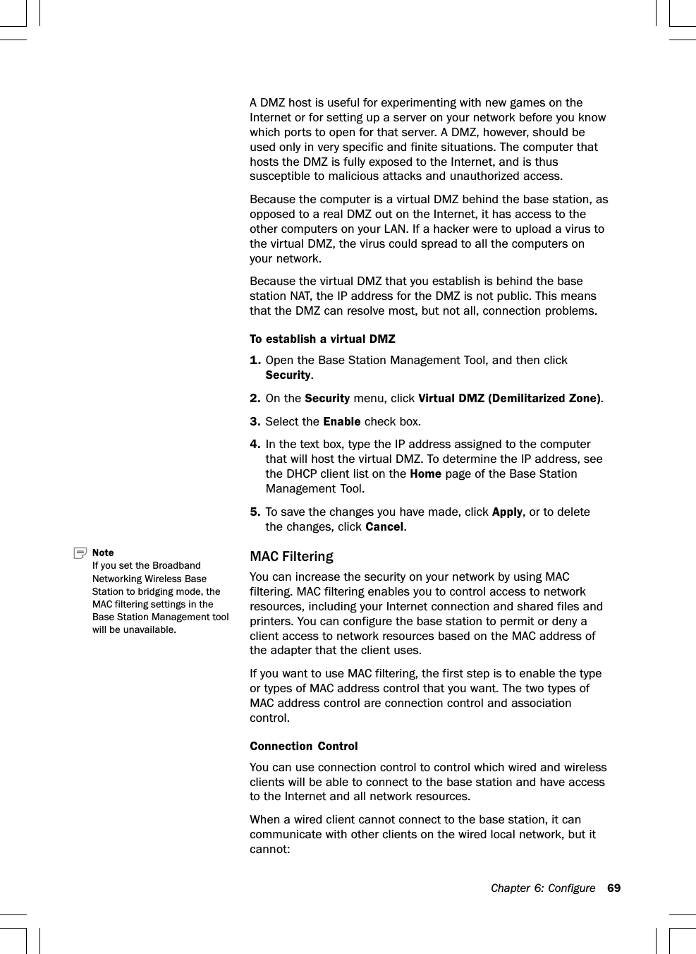 Chapter 6: Configure 69A DMZ host is useful for experimenting with new games on theInternet or for setting up a server on your network before you knowwhich ports to open for that server. A DMZ, however, should beused only in very specific and finite situations. The computer thathosts the DMZ is fully exposed to the Internet, and is thussusceptible to malicious attacks and unauthorized access.Because the computer is a virtual DMZ behind the base station, asopposed to a real DMZ out on the Internet, it has access to theother computers on your LAN. If a hacker were to upload a virus tothe virtual DMZ, the virus could spread to all the computers onyour network.Because the virtual DMZ that you establish is behind the basestation NAT, the IP address for the DMZ is not public. This meansthat the DMZ can resolve most, but not all, connection problems.To establish a virtual DMZ1. Open the Base Station Management Tool, and then clickSecurity.2. On the Security menu, click Virtual DMZ (Demilitarized Zone).3. Select the Enable check box.4. In the text box, type the IP address assigned to the computerthat will host the virtual DMZ. To determine the IP address, seethe DHCP client list on the Home page of the Base StationManagement Tool.5. To save the changes you have made, click Apply, or to deletethe changes, click Cancel.MAC FilteringYou can increase the security on your network by using MACfiltering. MAC filtering enables you to control access to networkresources, including your Internet connection and shared files andprinters. You can configure the base station to permit or deny aclient access to network resources based on the MAC address ofthe adapter that the client uses.If you want to use MAC filtering, the first step is to enable the typeor types of MAC address control that you want. The two types ofMAC address control are connection control and associationcontrol.Connection ControlYou can use connection control to control which wired and wirelessclients will be able to connect to the base station and have accessto the Internet and all network resources.When a wired client cannot connect to the base station, it cancommunicate with other clients on the wired local network, but itcannot:Note   If you set the BroadbandNetworking Wireless BaseStation to bridging mode, theMAC filtering settings in theBase Station Management toolwill be unavailable.