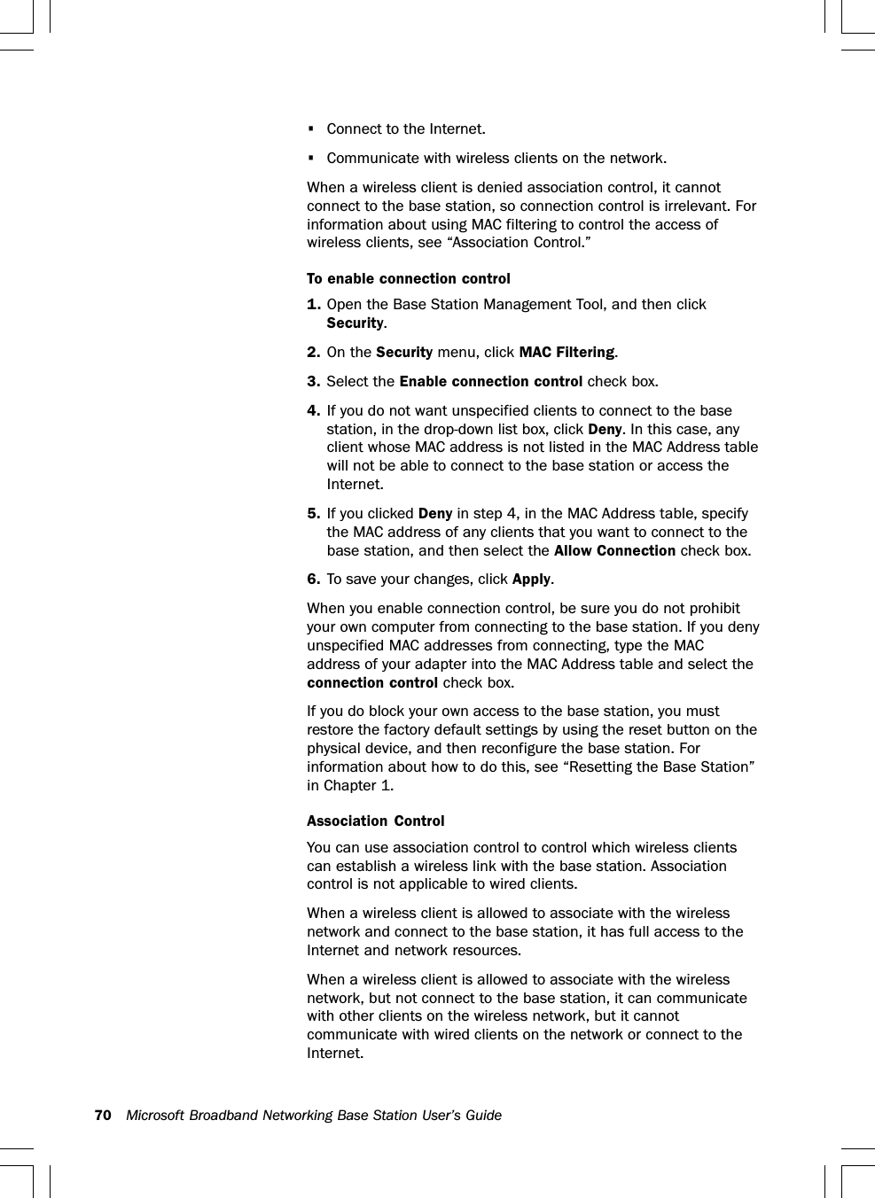 70 Microsoft Broadband Networking Base Station User’s Guide•Connect to the Internet.•Communicate with wireless clients on the network.When a wireless client is denied association control, it cannotconnect to the base station, so connection control is irrelevant. Forinformation about using MAC filtering to control the access ofwireless clients, see “Association Control.”To enable connection control1. Open the Base Station Management Tool, and then clickSecurity.2. On the Security menu, click MAC Filtering.3. Select the Enable connection control check box.4. If you do not want unspecified clients to connect to the basestation, in the drop-down list box, click Deny. In this case, anyclient whose MAC address is not listed in the MAC Address tablewill not be able to connect to the base station or access theInternet.5. If you clicked Deny in step 4, in the MAC Address table, specifythe MAC address of any clients that you want to connect to thebase station, and then select the Allow Connection check box.6. To save your changes, click Apply.When you enable connection control, be sure you do not prohibityour own computer from connecting to the base station. If you denyunspecified MAC addresses from connecting, type the MACaddress of your adapter into the MAC Address table and select theconnection control check box.If you do block your own access to the base station, you mustrestore the factory default settings by using the reset button on thephysical device, and then reconfigure the base station. Forinformation about how to do this, see “Resetting the Base Station”in Chapter 1.Association ControlYou can use association control to control which wireless clientscan establish a wireless link with the base station. Associationcontrol is not applicable to wired clients.When a wireless client is allowed to associate with the wirelessnetwork and connect to the base station, it has full access to theInternet and network resources.When a wireless client is allowed to associate with the wirelessnetwork, but not connect to the base station, it can communicatewith other clients on the wireless network, but it cannotcommunicate with wired clients on the network or connect to theInternet.