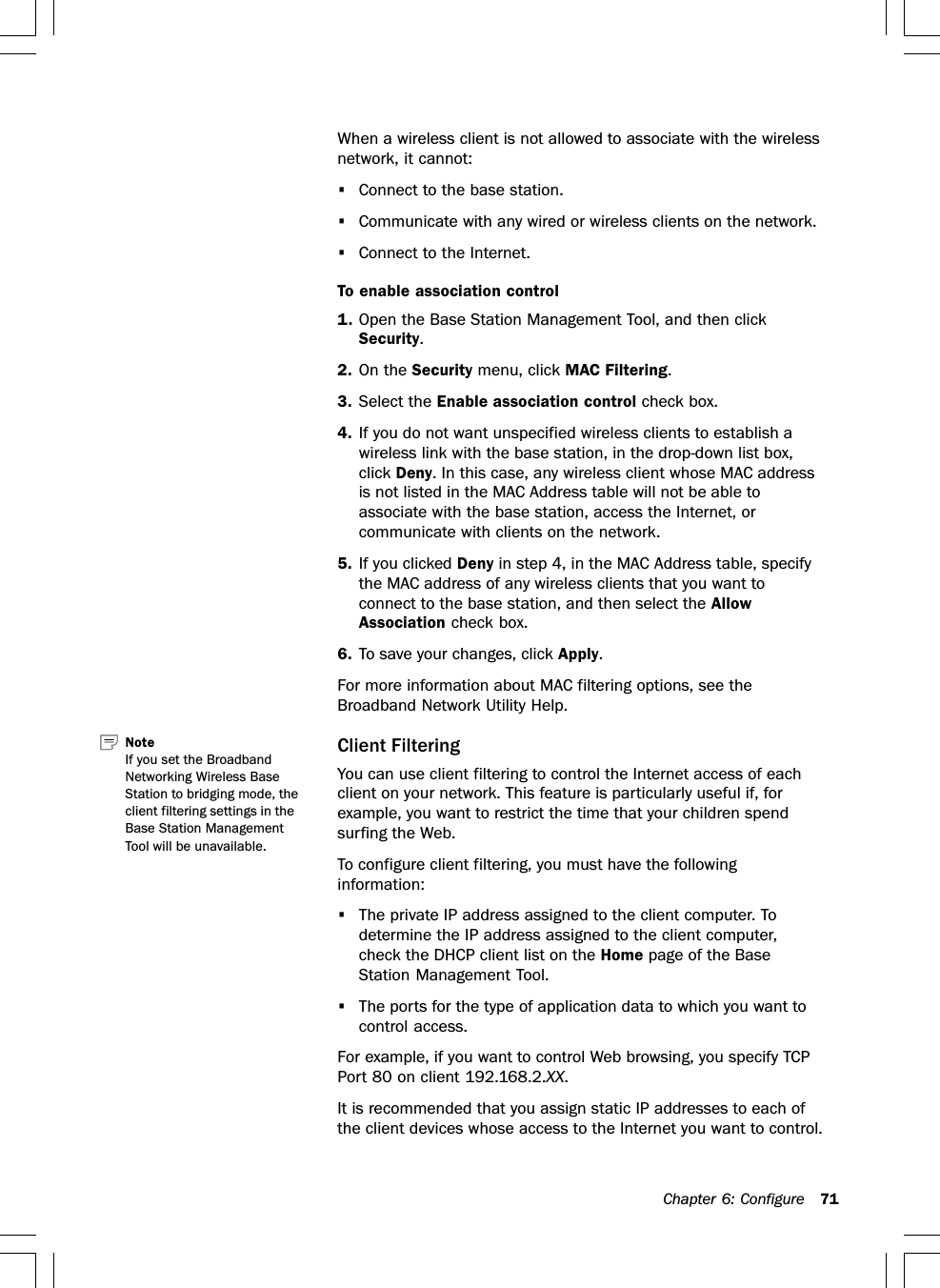 Chapter 6: Configure 71When a wireless client is not allowed to associate with the wirelessnetwork, it cannot:•Connect to the base station.•Communicate with any wired or wireless clients on the network.•Connect to the Internet.To enable association control1. Open the Base Station Management Tool, and then clickSecurity.2. On the Security menu, click MAC Filtering.3. Select the Enable association control check box.4. If you do not want unspecified wireless clients to establish awireless link with the base station, in the drop-down list box,click Deny. In this case, any wireless client whose MAC addressis not listed in the MAC Address table will not be able toassociate with the base station, access the Internet, orcommunicate with clients on the network.5. If you clicked Deny in step 4, in the MAC Address table, specifythe MAC address of any wireless clients that you want toconnect to the base station, and then select the AllowAssociation check box.6. To save your changes, click Apply.For more information about MAC filtering options, see theBroadband Network Utility Help.Client FilteringYou can use client filtering to control the Internet access of eachclient on your network. This feature is particularly useful if, forexample, you want to restrict the time that your children spendsurfing the Web.To configure client filtering, you must have the followinginformation:•The private IP address assigned to the client computer. Todetermine the IP address assigned to the client computer,check the DHCP client list on the Home page of the BaseStation Management Tool.•The ports for the type of application data to which you want tocontrol access.For example, if you want to control Web browsing, you specify TCPPort 80 on client 192.168.2.XX.It is recommended that you assign static IP addresses to each ofthe client devices whose access to the Internet you want to control.Note   If you set the BroadbandNetworking Wireless BaseStation to bridging mode, theclient filtering settings in theBase Station ManagementTool will be unavailable.