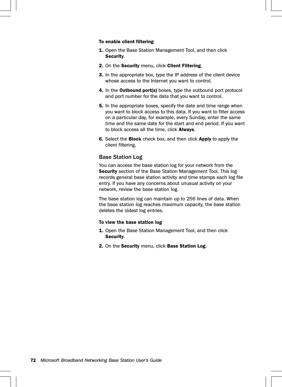 72 Microsoft Broadband Networking Base Station User’s GuideTo enable client filtering1. Open the Base Station Management Tool, and then clickSecurity.2. On the Security menu, click Client Filtering.3. In the appropriate box, type the IP address of the client devicewhose access to the Internet you want to control.4. In the Outbound port(s) boxes, type the outbound port protocoland port number for the data that you want to control.5. In the appropriate boxes, specify the date and time range whenyou want to block access to this data. If you want to filter accesson a particular day, for example, every Sunday, enter the sametime and the same date for the start and end period. If you wantto block access all the time, click Always.6. Select the Block check box, and then click Apply to apply theclient filtering.Base Station LogYou can access the base station log for your network from theSecurity section of the Base Station Management Tool. This logrecords general base station activity and time stamps each log fileentry. If you have any concerns about unusual activity on yournetwork, review the base station log.The base station log can maintain up to 256 lines of data. Whenthe base station log reaches maximum capacity, the base stationdeletes the oldest log entries.To view the base station log1. Open the Base Station Management Tool, and then clickSecurity.2. On the Security menu, click Base Station Log.