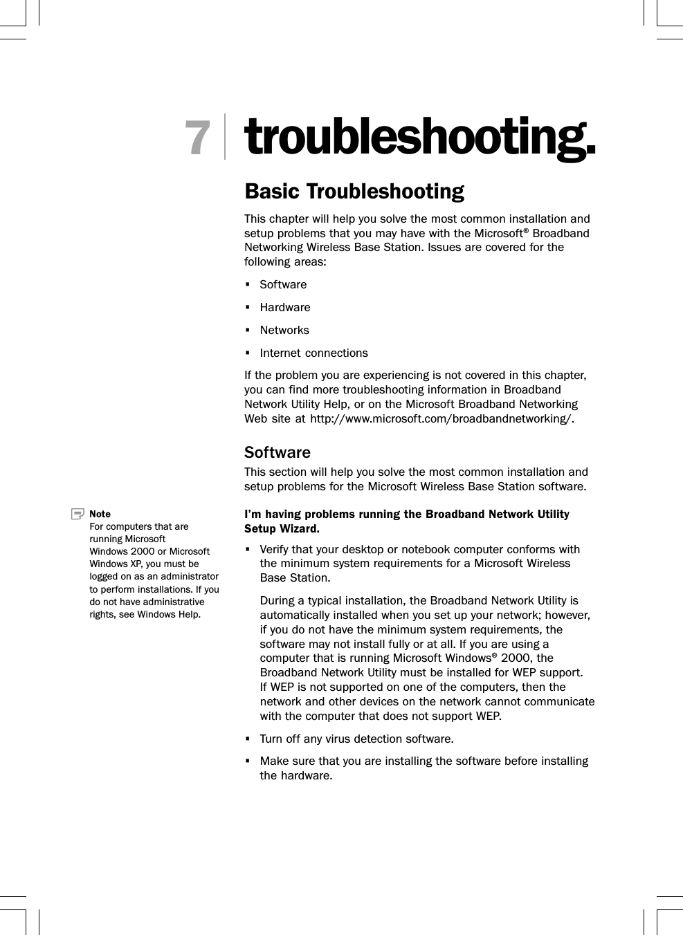 troubleshooting.Basic TroubleshootingThis chapter will help you solve the most common installation andsetup problems that you may have with the Microsoft® BroadbandNetworking Wireless Base Station. Issues are covered for thefollowing areas:•Software•Hardware•Networks•Internet connectionsIf the problem you are experiencing is not covered in this chapter,you can find more troubleshooting information in BroadbandNetwork Utility Help, or on the Microsoft Broadband NetworkingWeb site at http://www.microsoft.com/broadbandnetworking/.SoftwareThis section will help you solve the most common installation andsetup problems for the Microsoft Wireless Base Station software.I’m having problems running the Broadband Network UtilitySetup Wizard.•Verify that your desktop or notebook computer conforms withthe minimum system requirements for a Microsoft WirelessBase Station.During a typical installation, the Broadband Network Utility isautomatically installed when you set up your network; however,if you do not have the minimum system requirements, thesoftware may not install fully or at all. If you are using acomputer that is running Microsoft Windows® 2000, theBroadband Network Utility must be installed for WEP support.If WEP is not supported on one of the computers, then thenetwork and other devices on the network cannot communicatewith the computer that does not support WEP.•Turn off any virus detection software.•Make sure that you are installing the software before installingthe hardware.7Note   For computers that arerunning MicrosoftWindows 2000 or MicrosoftWindows XP, you must belogged on as an administratorto perform installations. If youdo not have administrativerights, see Windows Help.