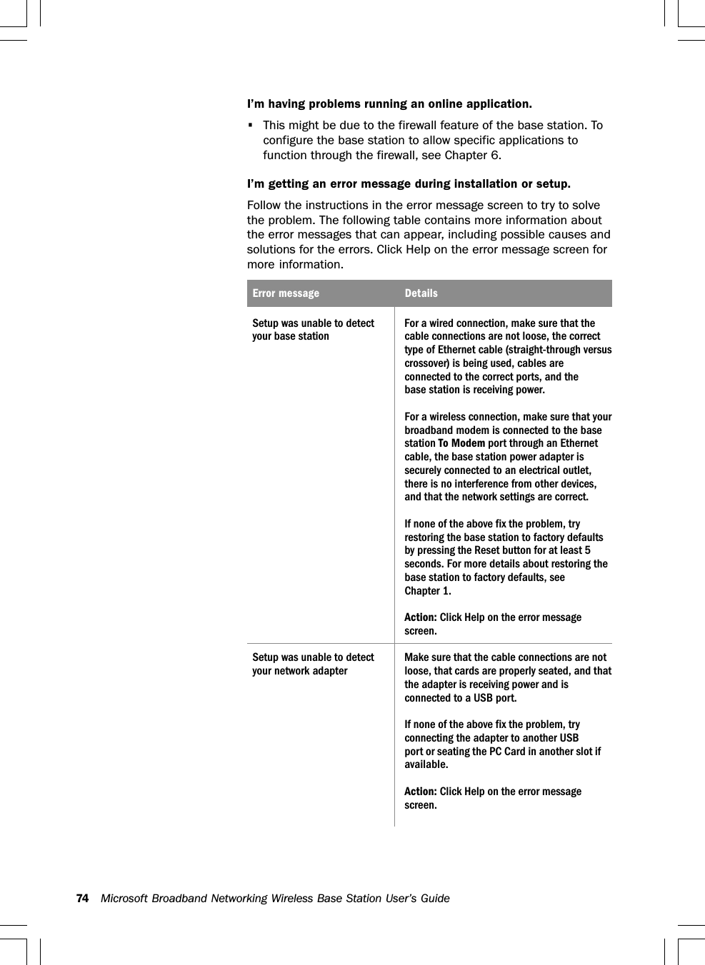74 Microsoft Broadband Networking Wireless Base Station User’s GuideI’m having problems running an online application.•This might be due to the firewall feature of the base station. Toconfigure the base station to allow specific applications tofunction through the firewall, see Chapter 6.I’m getting an error message during installation or setup.Follow the instructions in the error message screen to try to solvethe problem. The following table contains more information aboutthe error messages that can appear, including possible causes andsolutions for the errors. Click Help on the error message screen formore information.Error message DetailsSetup was unable to detect For a wired connection, make sure that theyour base station cable connections are not loose, the correcttype of Ethernet cable (straight-through versuscrossover) is being used, cables areconnected to the correct ports, and thebase station is receiving power.For a wireless connection, make sure that yourbroadband modem is connected to the basestation To Modem port through an Ethernetcable, the base station power adapter issecurely connected to an electrical outlet,there is no interference from other devices,and that the network settings are correct.If none of the above fix the problem, tryrestoring the base station to factory defaultsby pressing the Reset button for at least 5seconds. For more details about restoring thebase station to factory defaults, seeChapter 1.Action: Click Help on the error messagescreen.Setup was unable to detect Make sure that the cable connections are notyour network adapter loose, that cards are properly seated, and thatthe adapter is receiving power and isconnected to a USB port.If none of the above fix the problem, tryconnecting the adapter to another USBport or seating the PC Card in another slot ifavailable.Action: Click Help on the error messagescreen.