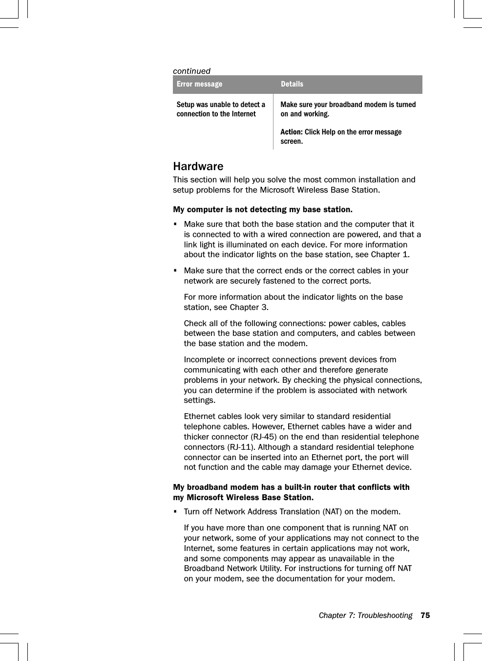 Chapter 7: Troubleshooting 75continuedError message DetailsSetup was unable to detect a Make sure your broadband modem is turnedconnection to the Internet on and working.Action: Click Help on the error messagescreen.HardwareThis section will help you solve the most common installation andsetup problems for the Microsoft Wireless Base Station.My computer is not detecting my base station.•Make sure that both the base station and the computer that itis connected to with a wired connection are powered, and that alink light is illuminated on each device. For more informationabout the indicator lights on the base station, see Chapter 1.•Make sure that the correct ends or the correct cables in yournetwork are securely fastened to the correct ports.For more information about the indicator lights on the basestation, see Chapter 3.Check all of the following connections: power cables, cablesbetween the base station and computers, and cables betweenthe base station and the modem.Incomplete or incorrect connections prevent devices fromcommunicating with each other and therefore generateproblems in your network. By checking the physical connections,you can determine if the problem is associated with networksettings.Ethernet cables look very similar to standard residentialtelephone cables. However, Ethernet cables have a wider andthicker connector (RJ-45) on the end than residential telephoneconnectors (RJ-11). Although a standard residential telephoneconnector can be inserted into an Ethernet port, the port willnot function and the cable may damage your Ethernet device.My broadband modem has a built-in router that conflicts withmy Microsoft Wireless Base Station.•Turn off Network Address Translation (NAT) on the modem.If you have more than one component that is running NAT onyour network, some of your applications may not connect to theInternet, some features in certain applications may not work,and some components may appear as unavailable in theBroadband Network Utility. For instructions for turning off NATon your modem, see the documentation for your modem.