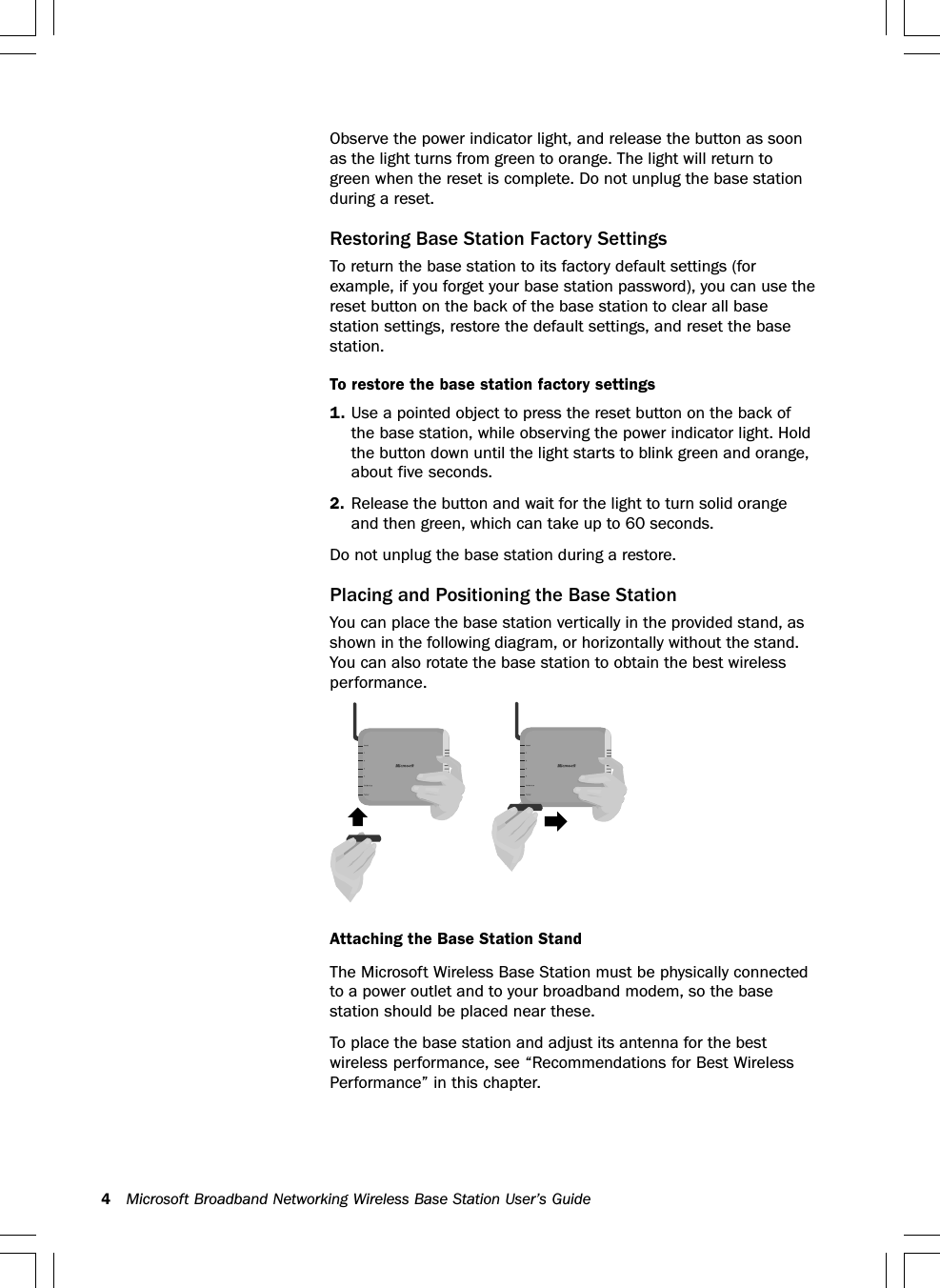 4Microsoft Broadband Networking Wireless Base Station User’s GuideObserve the power indicator light, and release the button as soonas the light turns from green to orange. The light will return togreen when the reset is complete. Do not unplug the base stationduring a reset.Restoring Base Station Factory SettingsTo return the base station to its factory default settings (forexample, if you forget your base station password), you can use thereset button on the back of the base station to clear all basestation settings, restore the default settings, and reset the basestation.To restore the base station factory settings1. Use a pointed object to press the reset button on the back ofthe base station, while observing the power indicator light. Holdthe button down until the light starts to blink green and orange,about five seconds.2. Release the button and wait for the light to turn solid orangeand then green, which can take up to 60 seconds.Do not unplug the base station during a restore.Placing and Positioning the Base StationYou can place the base station vertically in the provided stand, asshown in the following diagram, or horizontally without the stand.You can also rotate the base station to obtain the best wirelessperformance.The Microsoft Wireless Base Station must be physically connectedto a power outlet and to your broadband modem, so the basestation should be placed near these.To place the base station and adjust its antenna for the bestwireless performance, see “Recommendations for Best WirelessPerformance” in this chapter.Attaching the Base Station Stand