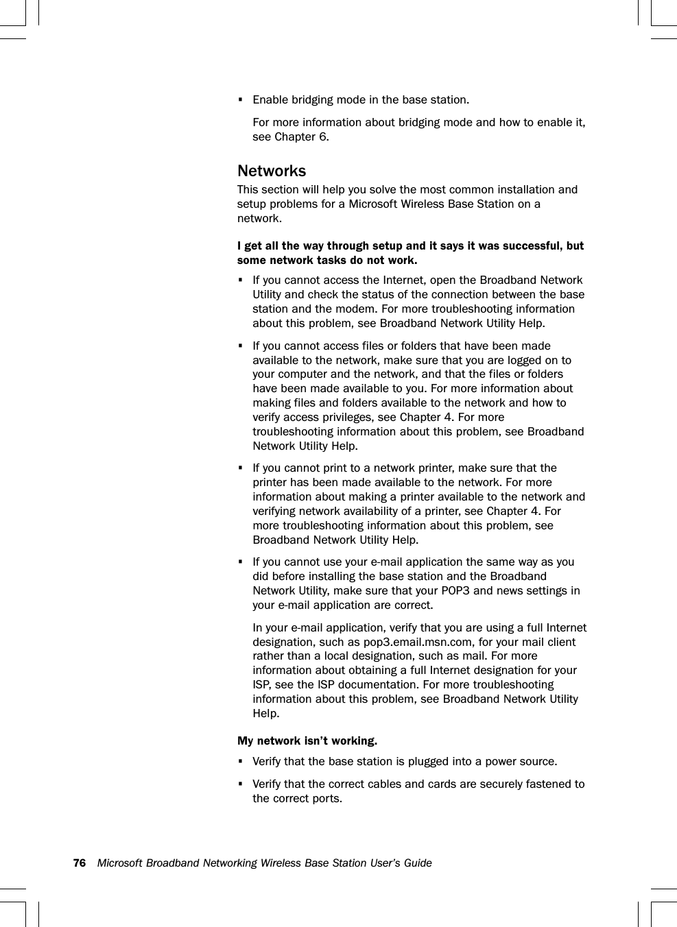 76 Microsoft Broadband Networking Wireless Base Station User’s Guide•Enable bridging mode in the base station.For more information about bridging mode and how to enable it,see Chapter 6.NetworksThis section will help you solve the most common installation andsetup problems for a Microsoft Wireless Base Station on anetwork.I get all the way through setup and it says it was successful, butsome network tasks do not work.•If you cannot access the Internet, open the Broadband NetworkUtility and check the status of the connection between the basestation and the modem. For more troubleshooting informationabout this problem, see Broadband Network Utility Help.•If you cannot access files or folders that have been madeavailable to the network, make sure that you are logged on toyour computer and the network, and that the files or foldershave been made available to you. For more information aboutmaking files and folders available to the network and how toverify access privileges, see Chapter 4. For moretroubleshooting information about this problem, see BroadbandNetwork Utility Help.•If you cannot print to a network printer, make sure that theprinter has been made available to the network. For moreinformation about making a printer available to the network andverifying network availability of a printer, see Chapter 4. Formore troubleshooting information about this problem, seeBroadband Network Utility Help.•If you cannot use your e-mail application the same way as youdid before installing the base station and the BroadbandNetwork Utility, make sure that your POP3 and news settings inyour e-mail application are correct.In your e-mail application, verify that you are using a full Internetdesignation, such as pop3.email.msn.com, for your mail clientrather than a local designation, such as mail. For moreinformation about obtaining a full Internet designation for yourISP, see the ISP documentation. For more troubleshootinginformation about this problem, see Broadband Network UtilityHelp.My network isn’t working.•Verify that the base station is plugged into a power source.•Verify that the correct cables and cards are securely fastened tothe correct ports.