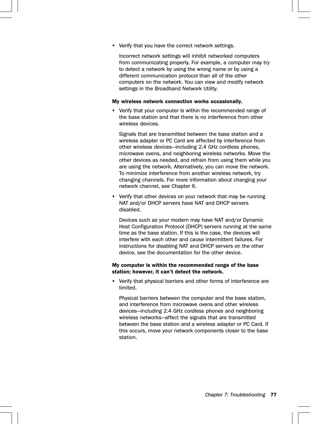 Chapter 7: Troubleshooting 77•Verify that you have the correct network settings.Incorrect network settings will inhibit networked computersfrom communicating properly. For example, a computer may tryto detect a network by using the wrong name or by using adifferent communication protocol than all of the othercomputers on the network. You can view and modify networksettings in the Broadband Network Utility.My wireless network connection works occasionally.•Verify that your computer is within the recommended range ofthe base station and that there is no interference from otherwireless devices.Signals that are transmitted between the base station and awireless adapter or PC Card are affected by interference fromother wireless devices—including 2.4 GHz cordless phones,microwave ovens, and neighboring wireless networks. Move theother devices as needed, and refrain from using them while youare using the network. Alternatively, you can move the network.To minimize interference from another wireless network, trychanging channels. For more information about changing yournetwork channel, see Chapter 6.•Verify that other devices on your network that may be runningNAT and/or DHCP servers have NAT and DHCP serversdisabled.Devices such as your modem may have NAT and/or DynamicHost Configuration Protocol (DHCP) servers running at the sametime as the base station. If this is the case, the devices willinterfere with each other and cause intermittent failures. Forinstructions for disabling NAT and DHCP servers on the otherdevice, see the documentation for the other device.My computer is within the recommended range of the basestation; however, it can’t detect the network.•Verify that physical barriers and other forms of interference arelimited.Physical barriers between the computer and the base station,and interference from microwave ovens and other wirelessdevices—including 2.4 GHz cordless phones and neighboringwireless networks—affect the signals that are transmittedbetween the base station and a wireless adapter or PC Card. Ifthis occurs, move your network components closer to the basestation.