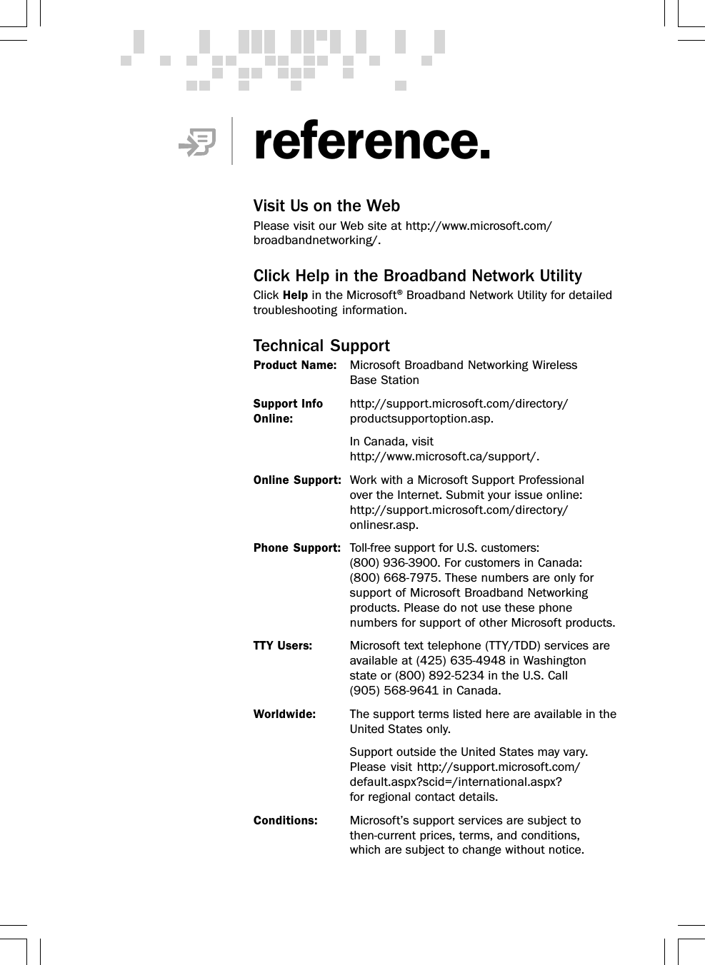 reference.Visit Us on the WebPlease visit our Web site at http://www.microsoft.com/broadbandnetworking/.Click Help in the Broadband Network UtilityClick Help in the Microsoft® Broadband Network Utility for detailedtroubleshooting information.Technical SupportProduct Name: Microsoft Broadband Networking WirelessBase StationSupport Info http://support.microsoft.com/directory/Online: productsupportoption.asp.In Canada, visithttp://www.microsoft.ca/support/.Online Support: Work with a Microsoft Support Professionalover the Internet. Submit your issue online:http://support.microsoft.com/directory/onlinesr.asp.Phone Support: Toll-free support for U.S. customers:(800) 936-3900. For customers in Canada:(800) 668-7975. These numbers are only forsupport of Microsoft Broadband Networkingproducts. Please do not use these phonenumbers for support of other Microsoft products.TTY Users: Microsoft text telephone (TTY/TDD) services areavailable at (425) 635-4948 in Washingtonstate or (800) 892-5234 in the U.S. Call(905) 568-9641 in Canada.Worldwide: The support terms listed here are available in theUnited States only.Support outside the United States may vary.Please visit http://support.microsoft.com/default.aspx?scid=/international.aspx?for regional contact details.Conditions: Microsoft’s support services are subject tothen-current prices, terms, and conditions,which are subject to change without notice.