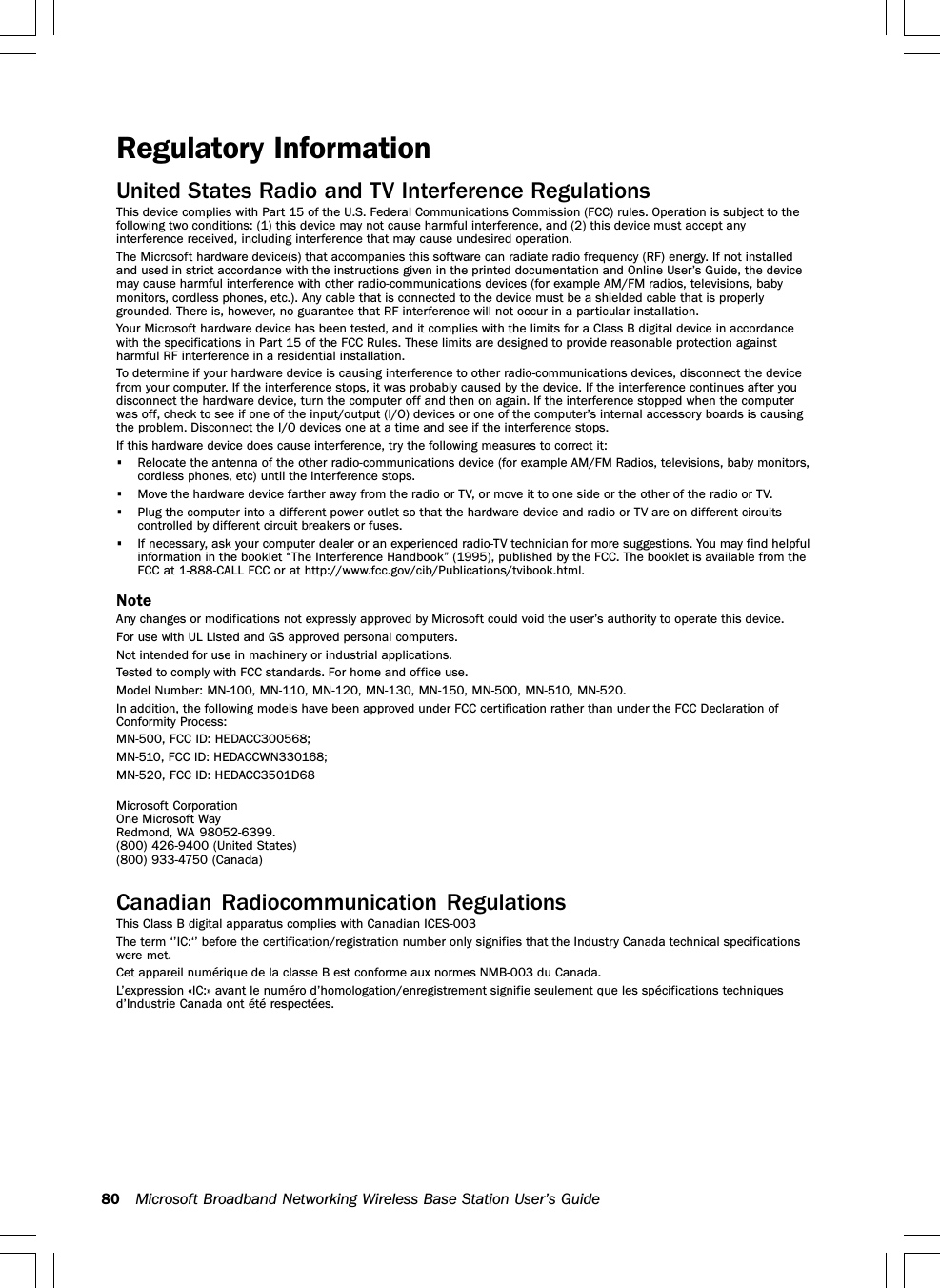 80 Microsoft Broadband Networking Wireless Base Station User’s GuideRegulatory InformationUnited States Radio and TV Interference RegulationsThis device complies with Part 15 of the U.S. Federal Communications Commission (FCC) rules. Operation is subject to thefollowing two conditions: (1) this device may not cause harmful interference, and (2) this device must accept anyinterference received, including interference that may cause undesired operation.The Microsoft hardware device(s) that accompanies this software can radiate radio frequency (RF) energy. If not installedand used in strict accordance with the instructions given in the printed documentation and Online User’s Guide, the devicemay cause harmful interference with other radio-communications devices (for example AM/FM radios, televisions, babymonitors, cordless phones, etc.). Any cable that is connected to the device must be a shielded cable that is properlygrounded. There is, however, no guarantee that RF interference will not occur in a particular installation.Your Microsoft hardware device has been tested, and it complies with the limits for a Class B digital device in accordancewith the specifications in Part 15 of the FCC Rules. These limits are designed to provide reasonable protection againstharmful RF interference in a residential installation.To determine if your hardware device is causing interference to other radio-communications devices, disconnect the devicefrom your computer. If the interference stops, it was probably caused by the device. If the interference continues after youdisconnect the hardware device, turn the computer off and then on again. If the interference stopped when the computerwas off, check to see if one of the input/output (I/O) devices or one of the computer’s internal accessory boards is causingthe problem. Disconnect the I/O devices one at a time and see if the interference stops.If this hardware device does cause interference, try the following measures to correct it:•Relocate the antenna of the other radio-communications device (for example AM/FM Radios, televisions, baby monitors,cordless phones, etc) until the interference stops.•Move the hardware device farther away from the radio or TV, or move it to one side or the other of the radio or TV.•Plug the computer into a different power outlet so that the hardware device and radio or TV are on different circuitscontrolled by different circuit breakers or fuses.•If necessary, ask your computer dealer or an experienced radio-TV technician for more suggestions. You may find helpfulinformation in the booklet “The Interference Handbook” (1995), published by the FCC. The booklet is available from theFCC at 1-888-CALL FCC or at http://www.fcc.gov/cib/Publications/tvibook.html.NoteAny changes or modifications not expressly approved by Microsoft could void the user’s authority to operate this device.For use with UL Listed and GS approved personal computers.Not intended for use in machinery or industrial applications.Tested to comply with FCC standards. For home and office use.Model Number: MN-100, MN-110, MN-120, MN-130, MN-150, MN-500, MN-510, MN-520.In addition, the following models have been approved under FCC certification rather than under the FCC Declaration ofConformity Process:MN-500, FCC ID: HEDACC300568;MN-510, FCC ID: HEDACCWN330168;MN-520, FCC ID: HEDACC3501D68Microsoft CorporationOne Microsoft WayRedmond, WA 98052-6399. (800) 426-9400 (United States) (800) 933-4750 (Canada)Canadian Radiocommunication RegulationsThis Class B digital apparatus complies with Canadian ICES-003The term ‘’IC:‘’ before the certification/registration number only signifies that the Industry Canada technical specificationswere met.Cet appareil numérique de la classe B est conforme aux normes NMB-003 du Canada.L’expression «IC:» avant le numéro d’homologation/enregistrement signifie seulement que les spécifications techniquesd’Industrie Canada ont été respectées.