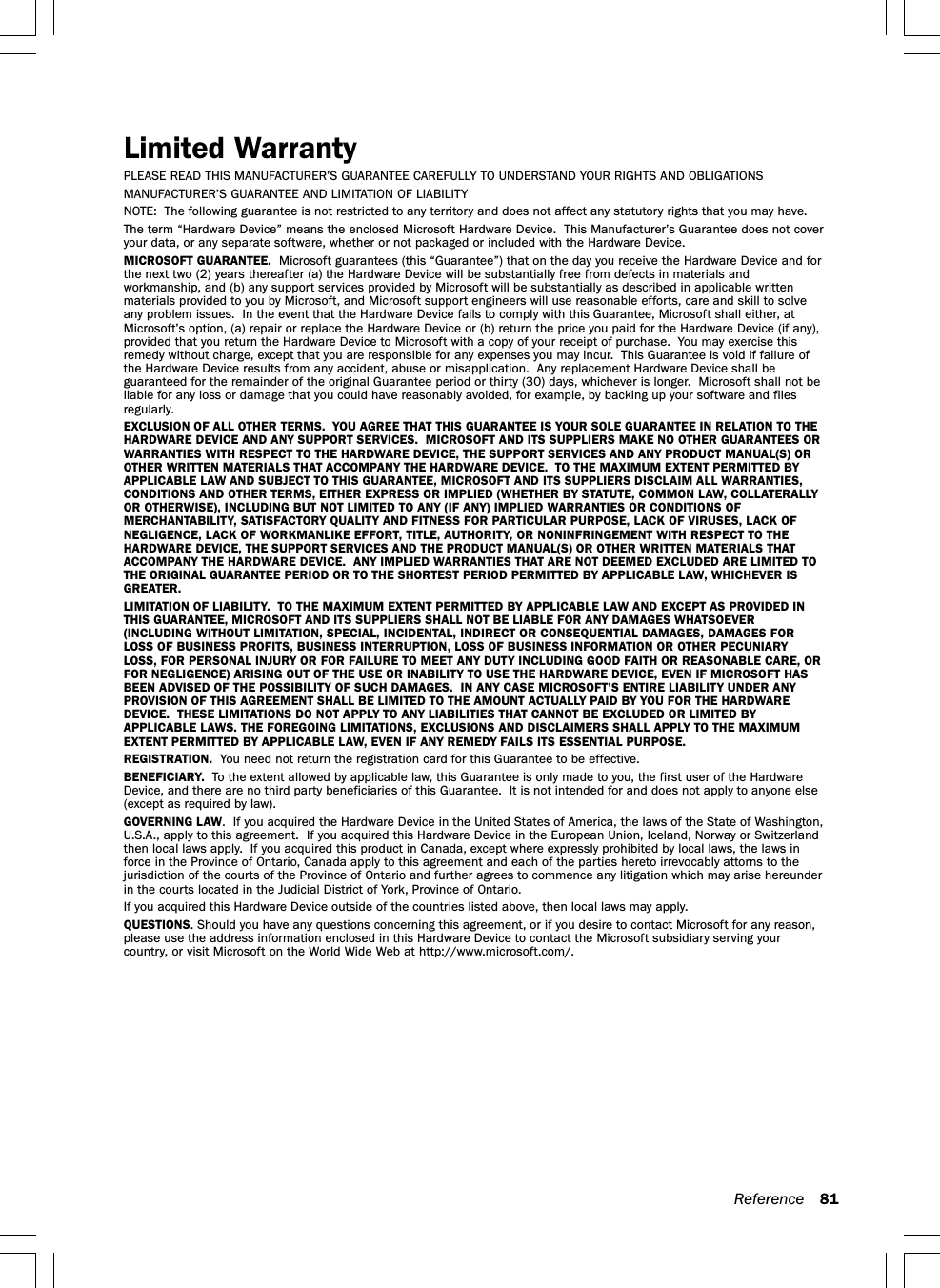 Reference 81Limited WarrantyPLEASE READ THIS MANUFACTURER’S GUARANTEE CAREFULLY TO UNDERSTAND YOUR RIGHTS AND OBLIGATIONSMANUFACTURER’S GUARANTEE AND LIMITATION OF LIABILITYNOTE:  The following guarantee is not restricted to any territory and does not affect any statutory rights that you may have.The term “Hardware Device” means the enclosed Microsoft Hardware Device.  This Manufacturer’s Guarantee does not coveryour data, or any separate software, whether or not packaged or included with the Hardware Device.MICROSOFT GUARANTEE.  Microsoft guarantees (this “Guarantee”) that on the day you receive the Hardware Device and forthe next two (2) years thereafter (a) the Hardware Device will be substantially free from defects in materials andworkmanship, and (b) any support services provided by Microsoft will be substantially as described in applicable writtenmaterials provided to you by Microsoft, and Microsoft support engineers will use reasonable efforts, care and skill to solveany problem issues.  In the event that the Hardware Device fails to comply with this Guarantee, Microsoft shall either, atMicrosoft’s option, (a) repair or replace the Hardware Device or (b) return the price you paid for the Hardware Device (if any),provided that you return the Hardware Device to Microsoft with a copy of your receipt of purchase.  You may exercise thisremedy without charge, except that you are responsible for any expenses you may incur.  This Guarantee is void if failure ofthe Hardware Device results from any accident, abuse or misapplication.  Any replacement Hardware Device shall beguaranteed for the remainder of the original Guarantee period or thirty (30) days, whichever is longer.  Microsoft shall not beliable for any loss or damage that you could have reasonably avoided, for example, by backing up your software and filesregularly.EXCLUSION OF ALL OTHER TERMS.  YOU AGREE THAT THIS GUARANTEE IS YOUR SOLE GUARANTEE IN RELATION TO THEHARDWARE DEVICE AND ANY SUPPORT SERVICES.  MICROSOFT AND ITS SUPPLIERS MAKE NO OTHER GUARANTEES ORWARRANTIES WITH RESPECT TO THE HARDWARE DEVICE, THE SUPPORT SERVICES AND ANY PRODUCT MANUAL(S) OROTHER WRITTEN MATERIALS THAT ACCOMPANY THE HARDWARE DEVICE.  TO THE MAXIMUM EXTENT PERMITTED BYAPPLICABLE LAW AND SUBJECT TO THIS GUARANTEE, MICROSOFT AND ITS SUPPLIERS DISCLAIM ALL WARRANTIES,CONDITIONS AND OTHER TERMS, EITHER EXPRESS OR IMPLIED (WHETHER BY STATUTE, COMMON LAW, COLLATERALLYOR OTHERWISE), INCLUDING BUT NOT LIMITED TO ANY (IF ANY) IMPLIED WARRANTIES OR CONDITIONS OFMERCHANTABILITY, SATISFACTORY QUALITY AND FITNESS FOR PARTICULAR PURPOSE, LACK OF VIRUSES, LACK OFNEGLIGENCE, LACK OF WORKMANLIKE EFFORT, TITLE, AUTHORITY, OR NONINFRINGEMENT WITH RESPECT TO THEHARDWARE DEVICE, THE SUPPORT SERVICES AND THE PRODUCT MANUAL(S) OR OTHER WRITTEN MATERIALS THATACCOMPANY THE HARDWARE DEVICE.  ANY IMPLIED WARRANTIES THAT ARE NOT DEEMED EXCLUDED ARE LIMITED TOTHE ORIGINAL GUARANTEE PERIOD OR TO THE SHORTEST PERIOD PERMITTED BY APPLICABLE LAW, WHICHEVER ISGREATER.LIMITATION OF LIABILITY.  TO THE MAXIMUM EXTENT PERMITTED BY APPLICABLE LAW AND EXCEPT AS PROVIDED INTHIS GUARANTEE, MICROSOFT AND ITS SUPPLIERS SHALL NOT BE LIABLE FOR ANY DAMAGES WHATSOEVER(INCLUDING WITHOUT LIMITATION, SPECIAL, INCIDENTAL, INDIRECT OR CONSEQUENTIAL DAMAGES, DAMAGES FORLOSS OF BUSINESS PROFITS, BUSINESS INTERRUPTION, LOSS OF BUSINESS INFORMATION OR OTHER PECUNIARYLOSS, FOR PERSONAL INJURY OR FOR FAILURE TO MEET ANY DUTY INCLUDING GOOD FAITH OR REASONABLE CARE, ORFOR NEGLIGENCE) ARISING OUT OF THE USE OR INABILITY TO USE THE HARDWARE DEVICE, EVEN IF MICROSOFT HASBEEN ADVISED OF THE POSSIBILITY OF SUCH DAMAGES.  IN ANY CASE MICROSOFT’S ENTIRE LIABILITY UNDER ANYPROVISION OF THIS AGREEMENT SHALL BE LIMITED TO THE AMOUNT ACTUALLY PAID BY YOU FOR THE HARDWAREDEVICE.  THESE LIMITATIONS DO NOT APPLY TO ANY LIABILITIES THAT CANNOT BE EXCLUDED OR LIMITED BYAPPLICABLE LAWS. THE FOREGOING LIMITATIONS, EXCLUSIONS AND DISCLAIMERS SHALL APPLY TO THE MAXIMUMEXTENT PERMITTED BY APPLICABLE LAW, EVEN IF ANY REMEDY FAILS ITS ESSENTIAL PURPOSE.REGISTRATION.  You need not return the registration card for this Guarantee to be effective.BENEFICIARY.  To the extent allowed by applicable law, this Guarantee is only made to you, the first user of the HardwareDevice, and there are no third party beneficiaries of this Guarantee.  It is not intended for and does not apply to anyone else(except as required by law).GOVERNING LAW.  If you acquired the Hardware Device in the United States of America, the laws of the State of Washington,U.S.A., apply to this agreement.  If you acquired this Hardware Device in the European Union, Iceland, Norway or Switzerlandthen local laws apply.  If you acquired this product in Canada, except where expressly prohibited by local laws, the laws inforce in the Province of Ontario, Canada apply to this agreement and each of the parties hereto irrevocably attorns to thejurisdiction of the courts of the Province of Ontario and further agrees to commence any litigation which may arise hereunderin the courts located in the Judicial District of York, Province of Ontario.If you acquired this Hardware Device outside of the countries listed above, then local laws may apply.QUESTIONS. Should you have any questions concerning this agreement, or if you desire to contact Microsoft for any reason,please use the address information enclosed in this Hardware Device to contact the Microsoft subsidiary serving yourcountry, or visit Microsoft on the World Wide Web at http://www.microsoft.com/.