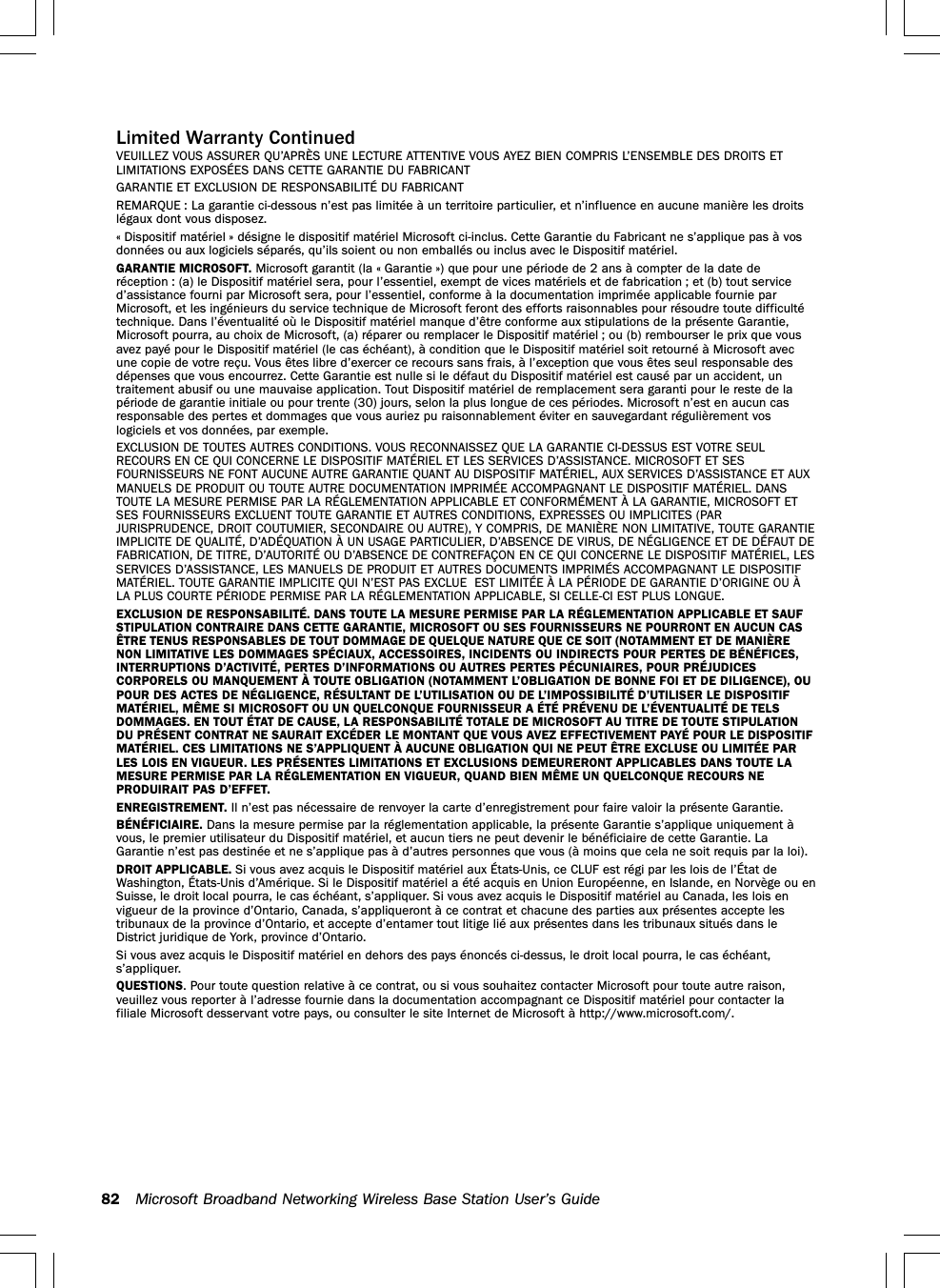 82 Microsoft Broadband Networking Wireless Base Station User’s GuideLimited Warranty ContinuedVEUILLEZ VOUS ASSURER QU’APRÈS UNE LECTURE ATTENTIVE VOUS AYEZ BIEN COMPRIS L’ENSEMBLE DES DROITS ETLIMITATIONS EXPOSÉES DANS CETTE GARANTIE DU FABRICANTGARANTIE ET EXCLUSION DE RESPONSABILITÉ DU FABRICANTREMARQUE : La garantie ci-dessous n’est pas limitée à un territoire particulier, et n’influence en aucune manière les droitslégaux dont vous disposez.« Dispositif matériel » désigne le dispositif matériel Microsoft ci-inclus. Cette Garantie du Fabricant ne s’applique pas à vosdonnées ou aux logiciels séparés, qu’ils soient ou non emballés ou inclus avec le Dispositif matériel.GARANTIE MICROSOFT. Microsoft garantit (la « Garantie ») que pour une période de 2 ans à compter de la date deréception : (a) le Dispositif matériel sera, pour l’essentiel, exempt de vices matériels et de fabrication ; et (b) tout serviced’assistance fourni par Microsoft sera, pour l’essentiel, conforme à la documentation imprimée applicable fournie parMicrosoft, et les ingénieurs du service technique de Microsoft feront des efforts raisonnables pour résoudre toute difficultétechnique. Dans l’éventualité où le Dispositif matériel manque d’être conforme aux stipulations de la présente Garantie,Microsoft pourra, au choix de Microsoft, (a) réparer ou remplacer le Dispositif matériel ; ou (b) rembourser le prix que vousavez payé pour le Dispositif matériel (le cas échéant), à condition que le Dispositif matériel soit retourné à Microsoft avecune copie de votre reçu. Vous êtes libre d’exercer ce recours sans frais, à l’exception que vous êtes seul responsable desdépenses que vous encourrez. Cette Garantie est nulle si le défaut du Dispositif matériel est causé par un accident, untraitement abusif ou une mauvaise application. Tout Dispositif matériel de remplacement sera garanti pour le reste de lapériode de garantie initiale ou pour trente (30) jours, selon la plus longue de ces périodes. Microsoft n’est en aucun casresponsable des pertes et dommages que vous auriez pu raisonnablement éviter en sauvegardant régulièrement voslogiciels et vos données, par exemple.EXCLUSION DE TOUTES AUTRES CONDITIONS. VOUS RECONNAISSEZ QUE LA GARANTIE CI-DESSUS EST VOTRE SEULRECOURS EN CE QUI CONCERNE LE DISPOSITIF MATÉRIEL ET LES SERVICES D’ASSISTANCE. MICROSOFT ET SESFOURNISSEURS NE FONT AUCUNE AUTRE GARANTIE QUANT AU DISPOSITIF MATÉRIEL, AUX SERVICES D’ASSISTANCE ET AUXMANUELS DE PRODUIT OU TOUTE AUTRE DOCUMENTATION IMPRIMÉE ACCOMPAGNANT LE DISPOSITIF MATÉRIEL. DANSTOUTE LA MESURE PERMISE PAR LA RÉGLEMENTATION APPLICABLE ET CONFORMÉMENT À LA GARANTIE, MICROSOFT ETSES FOURNISSEURS EXCLUENT TOUTE GARANTIE ET AUTRES CONDITIONS, EXPRESSES OU IMPLICITES (PARJURISPRUDENCE, DROIT COUTUMIER, SECONDAIRE OU AUTRE), Y COMPRIS, DE MANIÈRE NON LIMITATIVE, TOUTE GARANTIEIMPLICITE DE QUALITÉ, D’ADÉQUATION À UN USAGE PARTICULIER, D’ABSENCE DE VIRUS, DE NÉGLIGENCE ET DE DÉFAUT DEFABRICATION, DE TITRE, D’AUTORITÉ OU D’ABSENCE DE CONTREFAÇON EN CE QUI CONCERNE LE DISPOSITIF MATÉRIEL, LESSERVICES D’ASSISTANCE, LES MANUELS DE PRODUIT ET AUTRES DOCUMENTS IMPRIMÉS ACCOMPAGNANT LE DISPOSITIFMATÉRIEL. TOUTE GARANTIE IMPLICITE QUI N’EST PAS EXCLUE  EST LIMITÉE À LA PÉRIODE DE GARANTIE D’ORIGINE OU ÀLA PLUS COURTE PÉRIODE PERMISE PAR LA RÉGLEMENTATION APPLICABLE, SI CELLE-CI EST PLUS LONGUE.EXCLUSION DE RESPONSABILITÉ. DANS TOUTE LA MESURE PERMISE PAR LA RÉGLEMENTATION APPLICABLE ET SAUFSTIPULATION CONTRAIRE DANS CETTE GARANTIE, MICROSOFT OU SES FOURNISSEURS NE POURRONT EN AUCUN CASÊTRE TENUS RESPONSABLES DE TOUT DOMMAGE DE QUELQUE NATURE QUE CE SOIT (NOTAMMENT ET DE MANIÈRENON LIMITATIVE LES DOMMAGES SPÉCIAUX, ACCESSOIRES, INCIDENTS OU INDIRECTS POUR PERTES DE BÉNÉFICES,INTERRUPTIONS D’ACTIVITÉ, PERTES D’INFORMATIONS OU AUTRES PERTES PÉCUNIAIRES, POUR PRÉJUDICESCORPORELS OU MANQUEMENT À TOUTE OBLIGATION (NOTAMMENT L’OBLIGATION DE BONNE FOI ET DE DILIGENCE), OUPOUR DES ACTES DE NÉGLIGENCE, RÉSULTANT DE L’UTILISATION OU DE L’IMPOSSIBILITÉ D’UTILISER LE DISPOSITIFMATÉRIEL, MÊME SI MICROSOFT OU UN QUELCONQUE FOURNISSEUR A ÉTÉ PRÉVENU DE L’ÉVENTUALITÉ DE TELSDOMMAGES. EN TOUT ÉTAT DE CAUSE, LA RESPONSABILITÉ TOTALE DE MICROSOFT AU TITRE DE TOUTE STIPULATIONDU PRÉSENT CONTRAT NE SAURAIT EXCÉDER LE MONTANT QUE VOUS AVEZ EFFECTIVEMENT PAYÉ POUR LE DISPOSITIFMATÉRIEL. CES LIMITATIONS NE S’APPLIQUENT À AUCUNE OBLIGATION QUI NE PEUT ÊTRE EXCLUSE OU LIMITÉE PARLES LOIS EN VIGUEUR. LES PRÉSENTES LIMITATIONS ET EXCLUSIONS DEMEURERONT APPLICABLES DANS TOUTE LAMESURE PERMISE PAR LA RÉGLEMENTATION EN VIGUEUR, QUAND BIEN MÊME UN QUELCONQUE RECOURS NEPRODUIRAIT PAS D’EFFET.ENREGISTREMENT. Il n’est pas nécessaire de renvoyer la carte d’enregistrement pour faire valoir la présente Garantie.BÉNÉFICIAIRE. Dans la mesure permise par la réglementation applicable, la présente Garantie s’applique uniquement àvous, le premier utilisateur du Dispositif matériel, et aucun tiers ne peut devenir le bénéficiaire de cette Garantie. LaGarantie n’est pas destinée et ne s’applique pas à d’autres personnes que vous (à moins que cela ne soit requis par la loi).DROIT APPLICABLE. Si vous avez acquis le Dispositif matériel aux États-Unis, ce CLUF est régi par les lois de l’État deWashington, États-Unis d’Amérique. Si le Dispositif matériel a été acquis en Union Européenne, en Islande, en Norvège ou enSuisse, le droit local pourra, le cas échéant, s’appliquer. Si vous avez acquis le Dispositif matériel au Canada, les lois envigueur de la province d’Ontario, Canada, s’appliqueront à ce contrat et chacune des parties aux présentes accepte lestribunaux de la province d’Ontario, et accepte d’entamer tout litige lié aux présentes dans les tribunaux situés dans leDistrict juridique de York, province d’Ontario.Si vous avez acquis le Dispositif matériel en dehors des pays énoncés ci-dessus, le droit local pourra, le cas échéant,s’appliquer.QUESTIONS. Pour toute question relative à ce contrat, ou si vous souhaitez contacter Microsoft pour toute autre raison,veuillez vous reporter à l’adresse fournie dans la documentation accompagnant ce Dispositif matériel pour contacter lafiliale Microsoft desservant votre pays, ou consulter le site Internet de Microsoft à http://www.microsoft.com/.