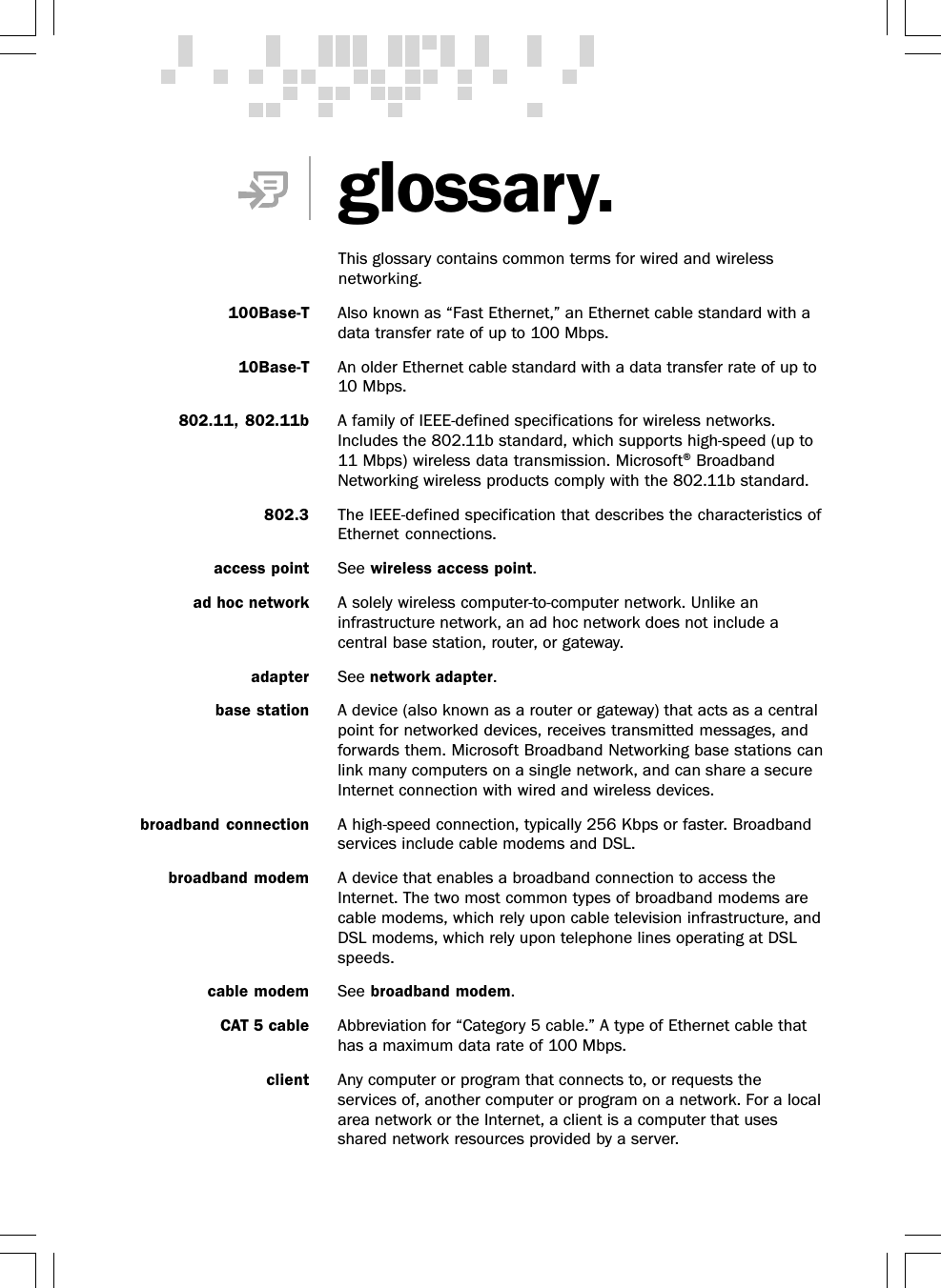 100Base-T Also known as “Fast Ethernet,” an Ethernet cable standard with adata transfer rate of up to 100 Mbps.10Base-T An older Ethernet cable standard with a data transfer rate of up to10 Mbps.802.11, 802.11b A family of IEEE-defined specifications for wireless networks.Includes the 802.11b standard, which supports high-speed (up to11 Mbps) wireless data transmission. Microsoft® BroadbandNetworking wireless products comply with the 802.11b standard.802.3 The IEEE-defined specification that describes the characteristics ofEthernet connections.access point See wireless access point.ad hoc network A solely wireless computer-to-computer network. Unlike aninfrastructure network, an ad hoc network does not include acentral base station, router, or gateway.adapter See network adapter.base station A device (also known as a router or gateway) that acts as a centralpoint for networked devices, receives transmitted messages, andforwards them. Microsoft Broadband Networking base stations canlink many computers on a single network, and can share a secureInternet connection with wired and wireless devices.broadband connection A high-speed connection, typically 256 Kbps or faster. Broadbandservices include cable modems and DSL.broadband modem A device that enables a broadband connection to access theInternet. The two most common types of broadband modems arecable modems, which rely upon cable television infrastructure, andDSL modems, which rely upon telephone lines operating at DSLspeeds.cable modem See broadband modem.CAT 5 cable Abbreviation for “Category 5 cable.” A type of Ethernet cable thathas a maximum data rate of 100 Mbps.client Any computer or program that connects to, or requests theservices of, another computer or program on a network. For a localarea network or the Internet, a client is a computer that usesshared network resources provided by a server.glossary.This glossary contains common terms for wired and wirelessnetworking.