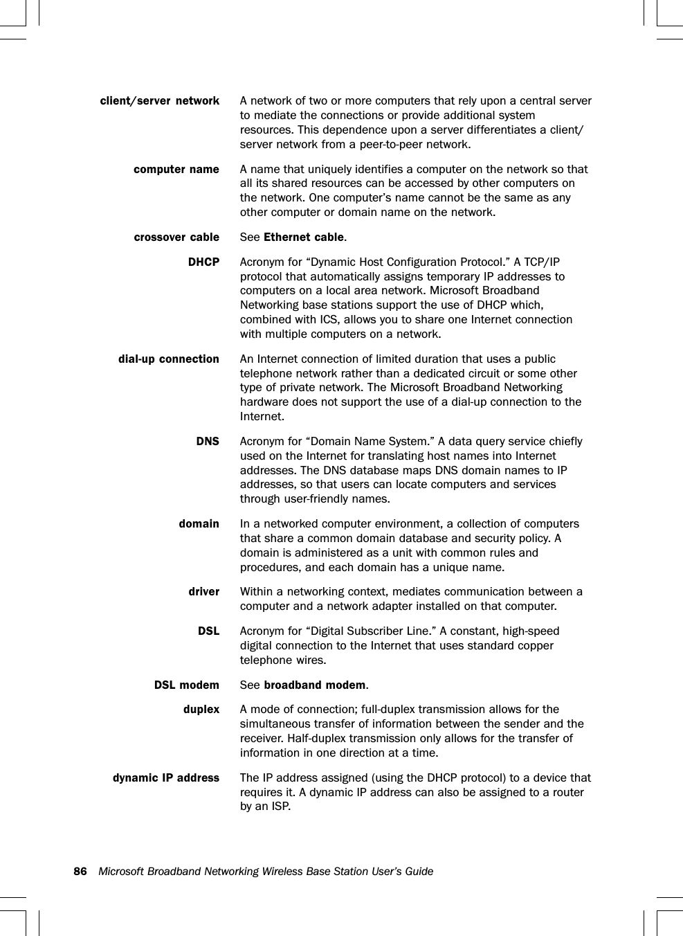 86 Microsoft Broadband Networking Wireless Base Station User’s Guideclient/server network A network of two or more computers that rely upon a central serverto mediate the connections or provide additional systemresources. This dependence upon a server differentiates a client/server network from a peer-to-peer network.computer name A name that uniquely identifies a computer on the network so thatall its shared resources can be accessed by other computers onthe network. One computer’s name cannot be the same as anyother computer or domain name on the network.crossover cable See Ethernet cable.DHCP Acronym for “Dynamic Host Configuration Protocol.” A TCP/IPprotocol that automatically assigns temporary IP addresses tocomputers on a local area network. Microsoft BroadbandNetworking base stations support the use of DHCP which,combined with ICS, allows you to share one Internet connectionwith multiple computers on a network.dial-up connection An Internet connection of limited duration that uses a publictelephone network rather than a dedicated circuit or some othertype of private network. The Microsoft Broadband Networkinghardware does not support the use of a dial-up connection to theInternet.DNS Acronym for “Domain Name System.” A data query service chieflyused on the Internet for translating host names into Internetaddresses. The DNS database maps DNS domain names to IPaddresses, so that users can locate computers and servicesthrough user-friendly names.domain In a networked computer environment, a collection of computersthat share a common domain database and security policy. Adomain is administered as a unit with common rules andprocedures, and each domain has a unique name.driver Within a networking context, mediates communication between acomputer and a network adapter installed on that computer.DSL Acronym for “Digital Subscriber Line.” A constant, high-speeddigital connection to the Internet that uses standard coppertelephone wires.DSL modem See broadband modem.duplex A mode of connection; full-duplex transmission allows for thesimultaneous transfer of information between the sender and thereceiver. Half-duplex transmission only allows for the transfer ofinformation in one direction at a time.dynamic IP address The IP address assigned (using the DHCP protocol) to a device thatrequires it. A dynamic IP address can also be assigned to a routerby an ISP.