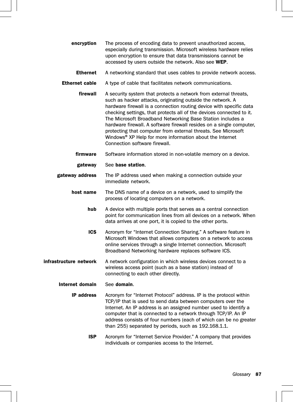 Glossary 87encryption The process of encoding data to prevent unauthorized access,especially during transmission. Microsoft wireless hardware reliesupon encryption to ensure that data transmissions cannot beaccessed by users outside the network. Also see WEP.Ethernet A networking standard that uses cables to provide network access.Ethernet cable A type of cable that facilitates network communications.firewall A security system that protects a network from external threats,such as hacker attacks, originating outside the network. Ahardware firewall is a connection routing device with specific datachecking settings, that protects all of the devices connected to it.The Microsoft Broadband Networking Base Station includes ahardware firewall. A software firewall resides on a single computer,protecting that computer from external threats. See MicrosoftWindows® XP Help for more information about the InternetConnection software firewall.firmware Software information stored in non-volatile memory on a device.gateway See base station.gateway address The IP address used when making a connection outside yourimmediate network.host name The DNS name of a device on a network, used to simplify theprocess of locating computers on a network.hub A device with multiple ports that serves as a central connectionpoint for communication lines from all devices on a network. Whendata arrives at one port, it is copied to the other ports.ICS Acronym for “Internet Connection Sharing.” A software feature inMicrosoft Windows that allows computers on a network to accessonline services through a single Internet connection. MicrosoftBroadband Networking hardware replaces software ICS.infrastructure network A network configuration in which wireless devices connect to awireless access point (such as a base station) instead ofconnecting to each other directly.Internet domain See domain.IP address Acronym for “Internet Protocol” address. IP is the protocol withinTCP/IP that is used to send data between computers over theInternet. An IP address is an assigned number used to identify acomputer that is connected to a network through TCP/IP. An IPaddress consists of four numbers (each of which can be no greaterthan 255) separated by periods, such as 192.168.1.1.ISP Acronym for “Internet Service Provider.” A company that providesindividuals or companies access to the Internet.