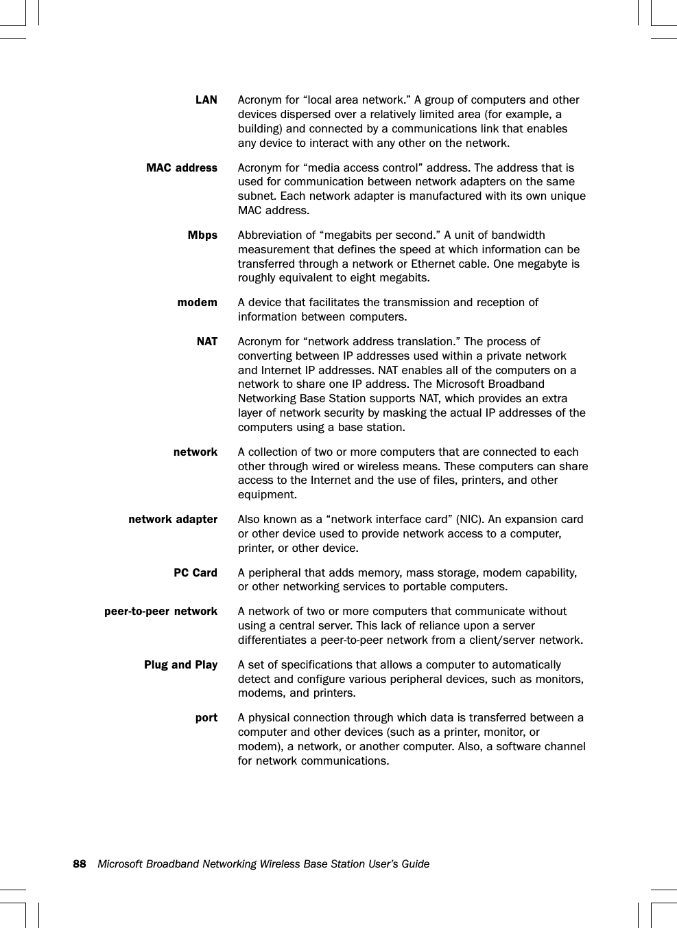 88 Microsoft Broadband Networking Wireless Base Station User’s GuideLAN Acronym for “local area network.” A group of computers and otherdevices dispersed over a relatively limited area (for example, abuilding) and connected by a communications link that enablesany device to interact with any other on the network.MAC address Acronym for “media access control” address. The address that isused for communication between network adapters on the samesubnet. Each network adapter is manufactured with its own uniqueMAC address.Mbps Abbreviation of “megabits per second.” A unit of bandwidthmeasurement that defines the speed at which information can betransferred through a network or Ethernet cable. One megabyte isroughly equivalent to eight megabits.modem A device that facilitates the transmission and reception ofinformation between computers.NAT Acronym for “network address translation.” The process ofconverting between IP addresses used within a private networkand Internet IP addresses. NAT enables all of the computers on anetwork to share one IP address. The Microsoft BroadbandNetworking Base Station supports NAT, which provides an extralayer of network security by masking the actual IP addresses of thecomputers using a base station.network A collection of two or more computers that are connected to eachother through wired or wireless means. These computers can shareaccess to the Internet and the use of files, printers, and otherequipment.network adapter Also known as a “network interface card” (NIC). An expansion cardor other device used to provide network access to a computer,printer, or other device.PC Card A peripheral that adds memory, mass storage, modem capability,or other networking services to portable computers.peer-to-peer network A network of two or more computers that communicate withoutusing a central server. This lack of reliance upon a serverdifferentiates a peer-to-peer network from a client/server network.Plug and Play A set of specifications that allows a computer to automaticallydetect and configure various peripheral devices, such as monitors,modems, and printers.port A physical connection through which data is transferred between acomputer and other devices (such as a printer, monitor, ormodem), a network, or another computer. Also, a software channelfor network communications.