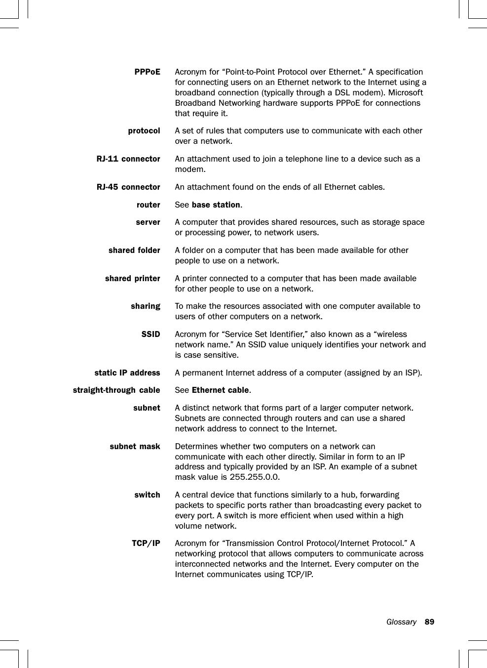 Glossary 89PPPoE Acronym for “Point-to-Point Protocol over Ethernet.” A specificationfor connecting users on an Ethernet network to the Internet using abroadband connection (typically through a DSL modem). MicrosoftBroadband Networking hardware supports PPPoE for connectionsthat require it.protocol A set of rules that computers use to communicate with each otherover a network.RJ-11 connector An attachment used to join a telephone line to a device such as amodem.RJ-45 connector An attachment found on the ends of all Ethernet cables.router See base station.server A computer that provides shared resources, such as storage spaceor processing power, to network users.shared folder A folder on a computer that has been made available for otherpeople to use on a network.shared printer A printer connected to a computer that has been made availablefor other people to use on a network.sharing To make the resources associated with one computer available tousers of other computers on a network.SSID Acronym for “Service Set Identifier,” also known as a “wirelessnetwork name.” An SSID value uniquely identifies your network andis case sensitive.static IP address A permanent Internet address of a computer (assigned by an ISP).straight-through cable See Ethernet cable.subnet A distinct network that forms part of a larger computer network.Subnets are connected through routers and can use a sharednetwork address to connect to the Internet.subnet mask Determines whether two computers on a network cancommunicate with each other directly. Similar in form to an IPaddress and typically provided by an ISP. An example of a subnetmask value is 255.255.0.0.switch A central device that functions similarly to a hub, forwardingpackets to specific ports rather than broadcasting every packet toevery port. A switch is more efficient when used within a highvolume network.TCP/IP Acronym for “Transmission Control Protocol/Internet Protocol.” Anetworking protocol that allows computers to communicate acrossinterconnected networks and the Internet. Every computer on theInternet communicates using TCP/IP.