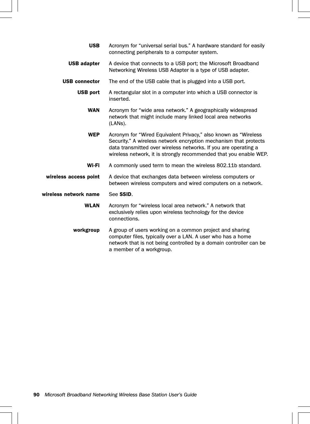 90 Microsoft Broadband Networking Wireless Base Station User’s GuideUSB Acronym for “universal serial bus.” A hardware standard for easilyconnecting peripherals to a computer system.USB adapter A device that connects to a USB port; the Microsoft BroadbandNetworking Wireless USB Adapter is a type of USB adapter.USB connector The end of the USB cable that is plugged into a USB port.USB port A rectangular slot in a computer into which a USB connector isinserted.WAN Acronym for “wide area network.” A geographically widespreadnetwork that might include many linked local area networks(LANs).WEP Acronym for “Wired Equivalent Privacy,” also known as “WirelessSecurity.” A wireless network encryption mechanism that protectsdata transmitted over wireless networks. If you are operating awireless network, it is strongly recommended that you enable WEP.Wi-Fi A commonly used term to mean the wireless 802.11b standard.wireless access point A device that exchanges data between wireless computers orbetween wireless computers and wired computers on a network.wireless network name See SSID.WLAN Acronym for “wireless local area network.” A network thatexclusively relies upon wireless technology for the deviceconnections.workgroup A group of users working on a common project and sharingcomputer files, typically over a LAN. A user who has a homenetwork that is not being controlled by a domain controller can bea member of a workgroup.