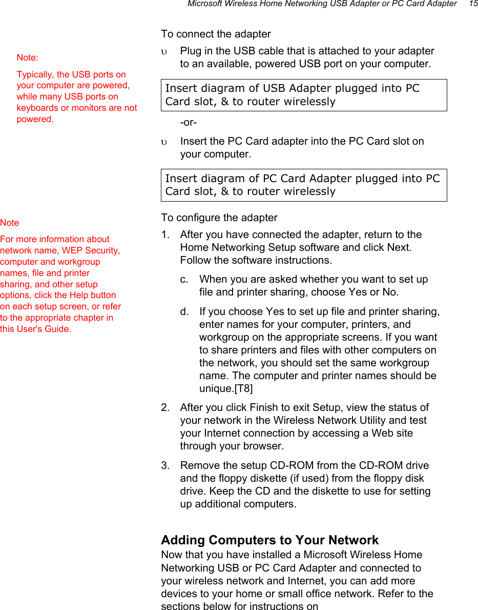 Microsoft Wireless Home Networking USB Adapter or PC Card Adapter     15 To connect the adapter υ  Plug in the USB cable that is attached to your adapter to an available, powered USB port on your computer. Insert diagram of USB Adapter plugged into PC Card slot, &amp; to router wirelessly -or- υ  Insert the PC Card adapter into the PC Card slot on your computer. Insert diagram of PC Card Adapter plugged into PC Card slot, &amp; to router wirelessly To configure the adapter 1.  After you have connected the adapter, return to the Home Networking Setup software and click Next. Follow the software instructions. c.  When you are asked whether you want to set up file and printer sharing, choose Yes or No. d.  If you choose Yes to set up file and printer sharing, enter names for your computer, printers, and workgroup on the appropriate screens. If you want to share printers and files with other computers on the network, you should set the same workgroup name. The computer and printer names should be unique.[T8] 2.  After you click Finish to exit Setup, view the status of your network in the Wireless Network Utility and test your Internet connection by accessing a Web site through your browser. 3.  Remove the setup CD-ROM from the CD-ROM drive and the floppy diskette (if used) from the floppy disk drive. Keep the CD and the diskette to use for setting up additional computers. Adding Computers to Your Network Now that you have installed a Microsoft Wireless Home Networking USB or PC Card Adapter and connected to your wireless network and Internet, you can add more devices to your home or small office network. Refer to the sections below for instructions on  Note: Typically, the USB ports on your computer are powered, while many USB ports on keyboards or monitors are not powered. Note For more information about network name, WEP Security, computer and workgroup names, file and printer sharing, and other setup options, click the Help button on each setup screen, or refer to the appropriate chapter in this User&apos;s Guide. 