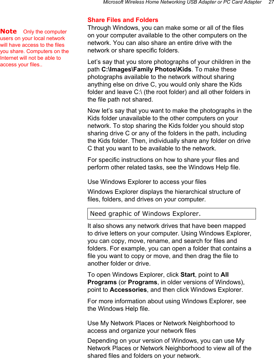 Microsoft Wireless Home Networking USB Adapter or PC Card Adapter     27 Share Files and Folders Through Windows, you can make some or all of the files on your computer available to the other computers on the network. You can also share an entire drive with the network or share specific folders.  Let’s say that you store photographs of your children in the path C:\Images\Family Photos\Kids. To make these photographs available to the network without sharing anything else on drive C, you would only share the Kids folder and leave C:\ (the root folder) and all other folders in the file path not shared. Now let’s say that you want to make the photographs in the Kids folder unavailable to the other computers on your network. To stop sharing the Kids folder you should stop sharing drive C or any of the folders in the path, including the Kids folder. Then, individually share any folder on drive C that you want to be available to the network. For specific instructions on how to share your files and perform other related tasks, see the Windows Help file. Use Windows Explorer to access your files Windows Explorer displays the hierarchical structure of files, folders, and drives on your computer.  Need graphic of Windows Explorer. It also shows any network drives that have been mapped to drive letters on your computer. Using Windows Explorer, you can copy, move, rename, and search for files and folders. For example, you can open a folder that contains a file you want to copy or move, and then drag the file to another folder or drive. To open Windows Explorer, click Start, point to All Programs (or Programs, in older versions of Windows), point to Accessories, and then click Windows Explorer. For more information about using Windows Explorer, see the Windows Help file. Use My Network Places or Network Neighborhood to access and organize your network files Depending on your version of Windows, you can use My Network Places or Network Neighborhood to view all of the shared files and folders on your network.  Note   Only the computer users on your local network will have access to the files you share. Computers on the Internet will not be able to access your files.. 