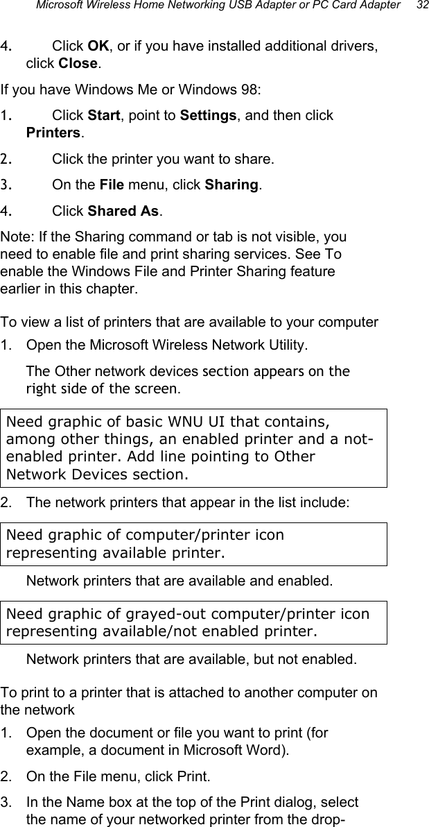 Microsoft Wireless Home Networking USB Adapter or PC Card Adapter     32  4.  Click OK, or if you have installed additional drivers, click Close. If you have Windows Me or Windows 98: 1.  Click Start, point to Settings, and then click Printers.  2.  Click the printer you want to share.  3.  On the File menu, click Sharing.  4.  Click Shared As.  Note: If the Sharing command or tab is not visible, you need to enable file and print sharing services. See To enable the Windows File and Printer Sharing feature earlier in this chapter. To view a list of printers that are available to your computer 1.  Open the Microsoft Wireless Network Utility. The Other network devices section appears on the right side of the screen. Need graphic of basic WNU UI that contains, among other things, an enabled printer and a not-enabled printer. Add line pointing to Other Network Devices section. 2.  The network printers that appear in the list include:  Need graphic of computer/printer icon representing available printer. Network printers that are available and enabled. Need graphic of grayed-out computer/printer icon representing available/not enabled printer. Network printers that are available, but not enabled. To print to a printer that is attached to another computer on the network  1.  Open the document or file you want to print (for example, a document in Microsoft Word). 2.  On the File menu, click Print. 3.  In the Name box at the top of the Print dialog, select the name of your networked printer from the drop-